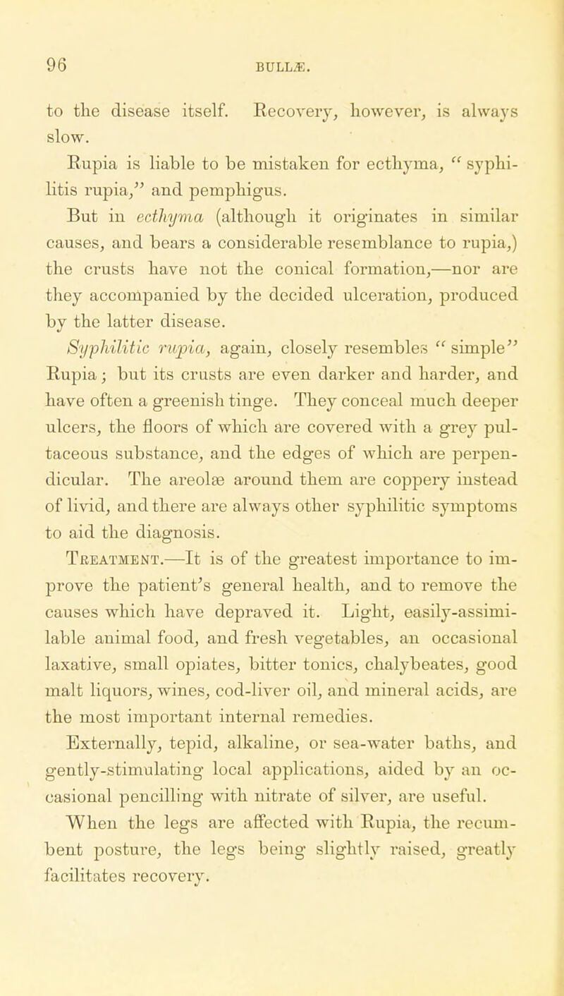 to the disease itself. Recovery, however, is always slow. Rupia is liable to be mistaken for ecthyma,  syphi- litis rupia, and pemphigus. But iu ecthyma (although it originates in similar causes, and bears a considerable resemblance to rupia,) the crusts have not the conical formation,—nor are they accompanied by the decided ulceration, produced by the latter disease. Syphilitic rupia, again, closely resemblers  simple Rupia; but its crusts are even darker and harder, and have often a greenish tinge. They conceal much deeper ulcers, the floors of which are covered with a grey pul- taceous substance, and the edges of which are perpen- dicular. The areolae around them are coppery instead of livid, and there are always other syphilitic symptoms to aid the diagnosis. Treatment.—It is of the greatest importance to im- prove the patient's general health, and to remove the causes which have depraved it. Light, easily-assimi- lable animal food, and fresh vegetables, an occasional laxative, small opiates, bitter tonics, chalybeates, good malt liquors, wines, cod-liver oil, and mineral acids, are the most important internal remedies. Externally, tepid, alkaline, or sea-water baths, and gently-stimulating local applications, aided by an oc- casional pencilling with nitrate of silver, are useful. When the legs are affected with Rupia, the recum- bent posture, the legs being slightly raised, greatly facilitates recovery.