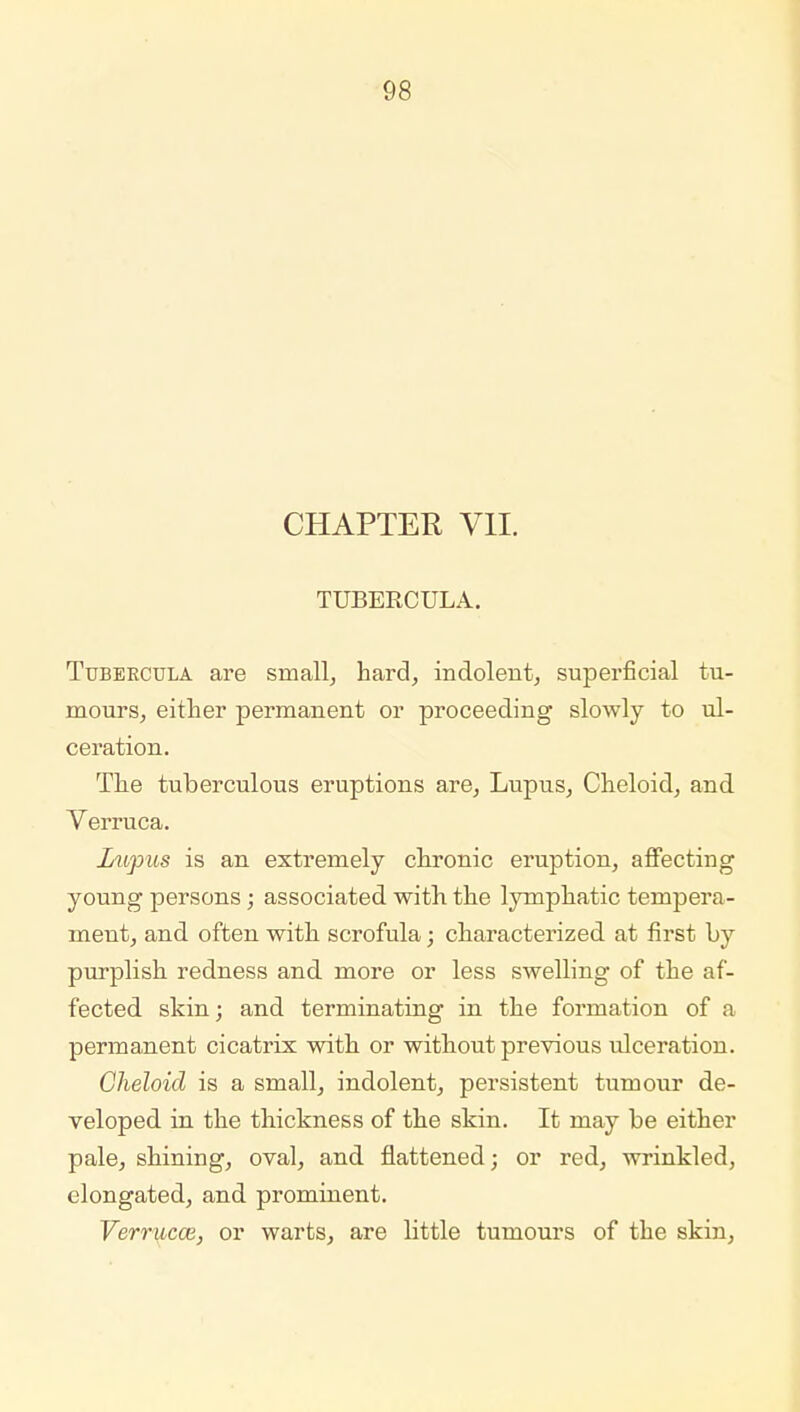 CHAPTER VII. TUBERCULA. Tubeecula are small, hard, indolent, superficial tu- mours, either permanent or proceeding slowly to ul- ceration. The tuberculous eruptions are. Lupus, Cheloid, and Verruca. Lupus is an extremely chronic eruption, affecting young persons; associated with the lymphatic tempera- ment, and often with scrofula; characterized at first l>y purplish redness and more or less swelling of the af- fected skin; and terminating in the formation of a permanent cicatrix with or without previous ulceration. Cheloid is a small, indolent, persistent tumour de- veloped in the thickness of the skin. It may be either pale, shining, oval, and flattened; or red, wrinkled, elongated, and prominent. Verrucce, or warts, are little tumours of the skin,