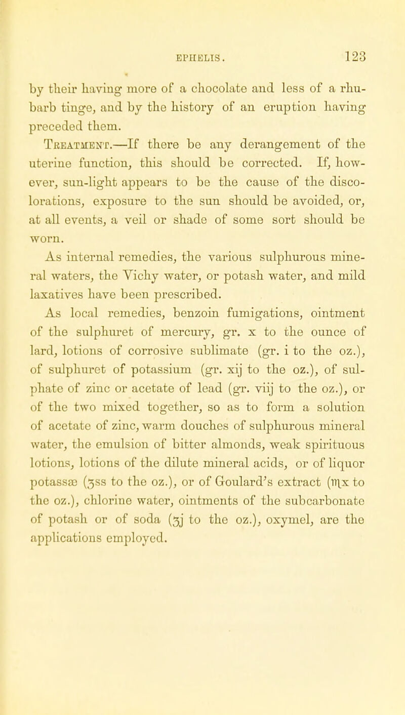 ■ by their having more of a chocolate and less of a rhu- barb tinge, and by the history of an eruption having preceded them. Treatment.—If there be any derangement of the uterine function, this should be corrected. If, how- ever, sun-light appears to be the cause of the disco- loi-ations, exposure to the sun should be avoided, or, at all events, a veil or shade of some sort should be worn. As internal remedies, the various sulphurous mine- ral waters, the Vichy water, or potash water, and mild laxatives have been prescribed. As local remedies, benzoin fumigations, ointment of the sulphuret of mercury, gr. x to the ounce of lard, lotions of corrosive sublimate (gr. i to the oz.), of sulphuret of potassium (gr. xij to the oz.), of sul- phate of zinc or acetate of lead (gr. viij to the oz.), or of the two mixed together, so as to form a solution of acetate of zinc, warm douches of sulphurous mineral water, the emulsion of bitter almonds, weak spirituous lotions, lotions of the dilute mineral acids, or of liquor potasses (3ss to the oz.), or of Goulard's extract (m.x to the oz.), chlorine water, ointments of the subcarbonato of potash or of soda (5j to the oz.), oxymel, are the applications employed.