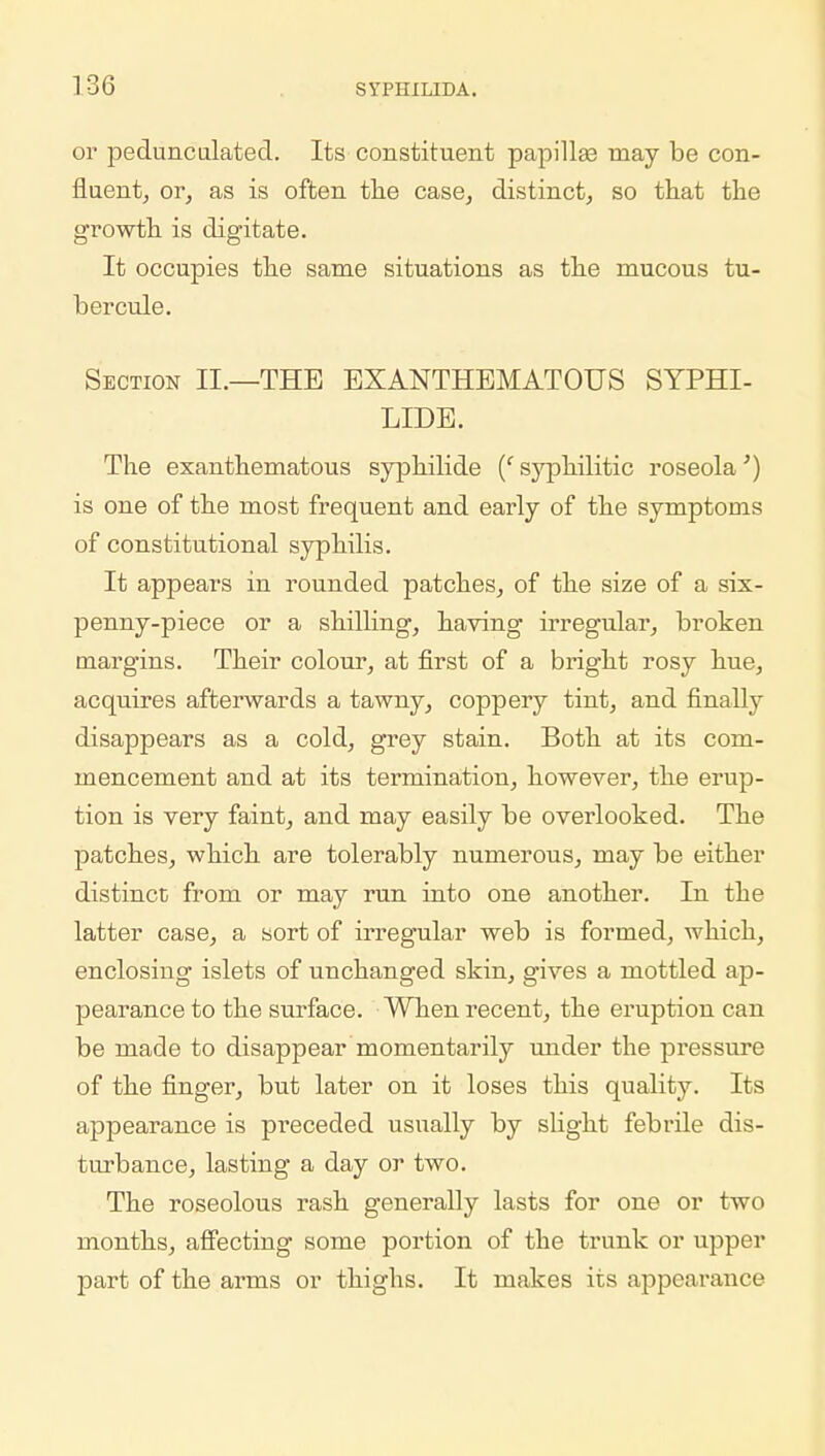 or pedunculated. Its constituent papillas may be con- fluent, or, as is often the case, distinct, so that the growth is digitate. It occupies the same situations as the mucous tu- ber cule. Section II.—THE EXANTHEMATOUS SYPHI- LIDS. The exanthematous sypkilide (' syphilitic roseola') is one of the most frequent and early of the symptoms of constitutional syphilis. It appears in rounded patches, of the size of a six- penny-piece or a shilling, having irregular, broken margins. Their colour, at first of a bright rosy hue, acquires afterwards a tawny, coppery tint, and finally disappears as a cold, grey stain. Both at its com- mencement and at its termination, however, the erup- tion is very faint, and may easily be overlooked. The patches, which are tolerably numerous, may be either distinct from or may run into one another. In the latter sort of irregular web is formed, which, enclosing islets of unchanged skin, gives a mottled ap- pearance to the surface. When recent, the eruption can be made to disappear momentarily under the pressure of the finger, but later on it loses this quality. Its appearance is preceded usually by slight febrile dis- turbance, lasting a day or two. The roseolous rash generally lasts for one or two months, affecting some portion of the trunk or upper part of the arms or thighs. It makes its appearance