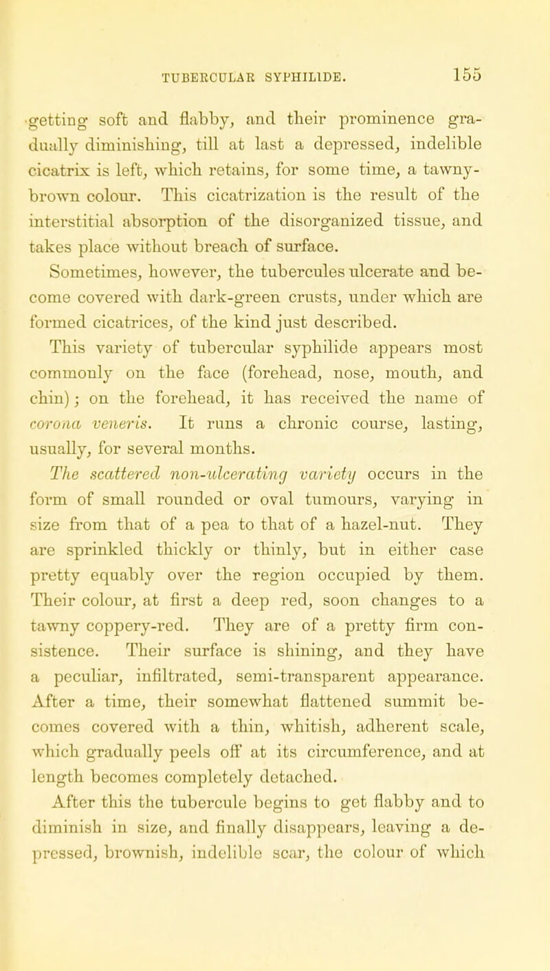 ■getting soft and flabby, and their prominence gra- dually diminishing, till at last a depressed, indelible cicatrix is left, which retains, for some time, a tawny- brown colour. This cicatrization is the result of the interstitial absorption of the disorganized tissue, and takes place without breach of surface. Sometimes, however, the tubercules ulcerate and be- come covered with dark-green crusts, under which are formed cicatrices, of the kind just described. This variety of tubercular syphilide appears most commonly on the face (forehead, nose, mouth, and chin); on the forehead, it has received the name of corona veneris. It runs a chronic course, lasting, usually, for several months. The scattered non-ulcerating variety occurs in the form of small rounded or oval tumours, varying in size from that of a pea to that of a hazel-nut. They are sprinkled thickly or thinly, but in either case pretty equably over the region occupied by them. Their colour, at first a deep red, soon changes to a tawny coppery-red. They are of a pretty firm con- sistence. Their surface is sinning, and they have a peculiar, infiltrated, semi-transparent appearance. After a time, their somewhat flattened summit be- comes covered with a thin, whitish, adherent scale, which gradually peels ofl at its circumference, and at length becomes completely detached. After this the tubercule begins to get flabby and to diminish in size, and finally disappears, leaving a de- pressed, brownish, indelible scar, the colour of which