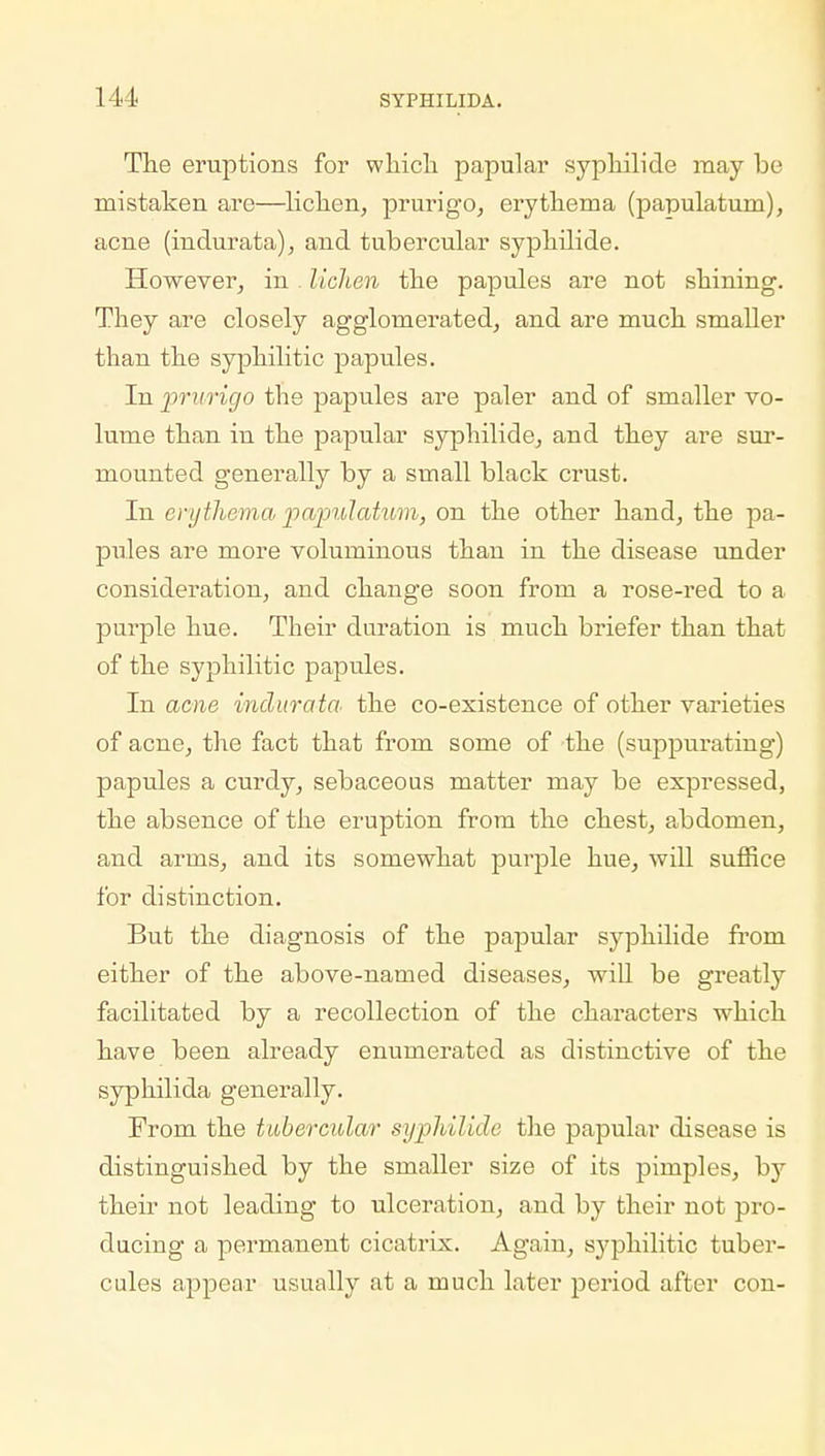 The eruptions for which papular syphilide may be mistaken are—lichen, prurigo, erythema (papulatum), acne (indurata), and tubercular syphilide. However, in lichen the papules are not shining. They are closely agglomerated, and are much smaller than the syphilitic papules. In prurigo the papules are paler and of smaller vo- lume than in the papular syphilide, and they are sur- mounted generally by a small black crust. In erythema papulatum, on the other hand, the pa- pules are more voluminous than in the disease under consideration, and change soon from a rose-red to a purple hue. Their duration is much briefer than that of the syphilitic papules. In acne indurata the co-existence of other varieties of acne, the fact that from some of the (suppurating) papules a curdy, sebaceous matter may be expressed, the absence of the eruption from the chest, abdomen, and arms, and its somewhat purple hue, will suffice for distinction. But the diagnosis of the papular syphilide from either of the above-named diseases, will be greatly facilitated by a recollection of the characters which have been already enumerated as distinctive of the syphilida generally. From the tubercular syphilide the papular disease is distinguished by the smaller size of its pimples, hj their not leading to ulceration, and by their not pro- ducing a permanent cicatrix. Again, syphilitic tuber- cules appear usually at a much later period after con-