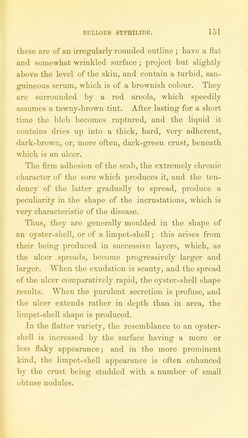 these are of an irregularly rounded outline ; have a flat and somewhat wrinkled surface; project but slightly above the level of the skin, and contain a turbid, san- guineous serum, which is of a brownish colour. They are surrounded by a red areola, which speedily assumes a tawny-brown tint. After lasting for a short time the bleb becomes ruptured, and the liquid it contains dries up into a thick, hard, very adherent, dark-brown, or, more often, dark-green crust, beneath which is an ulcer. The firm adhesion of the scab, the extremely chronic character of the sore which produces it, and the ten- dency of the latter gradually to spread, produce a peculiarity in the shape of the incrustations, which is very characteristic of the disease. Thus, they are generally moulded in the shape of an oyster-shell, or of a limpet-shell; this arises from their being produced in successive layers, which, as the ulcer spreads, become progressively larger and larger. When the exudation is scanty, and the spread of the ulcer comparatively rapid, the oyster-shell shape results. When the purulent secretion is profuse, and the ulcer extends rather in depth than in area, the limpet-shell shape is produced. In the flatter variety, the resemblance to an oyster- shell is increased by the surface having a more or less flaky appearance; and in the more prominent kind, the limpet-shell appearance .is often enhanced by the crust being studded with a number of small obtuse nodules.