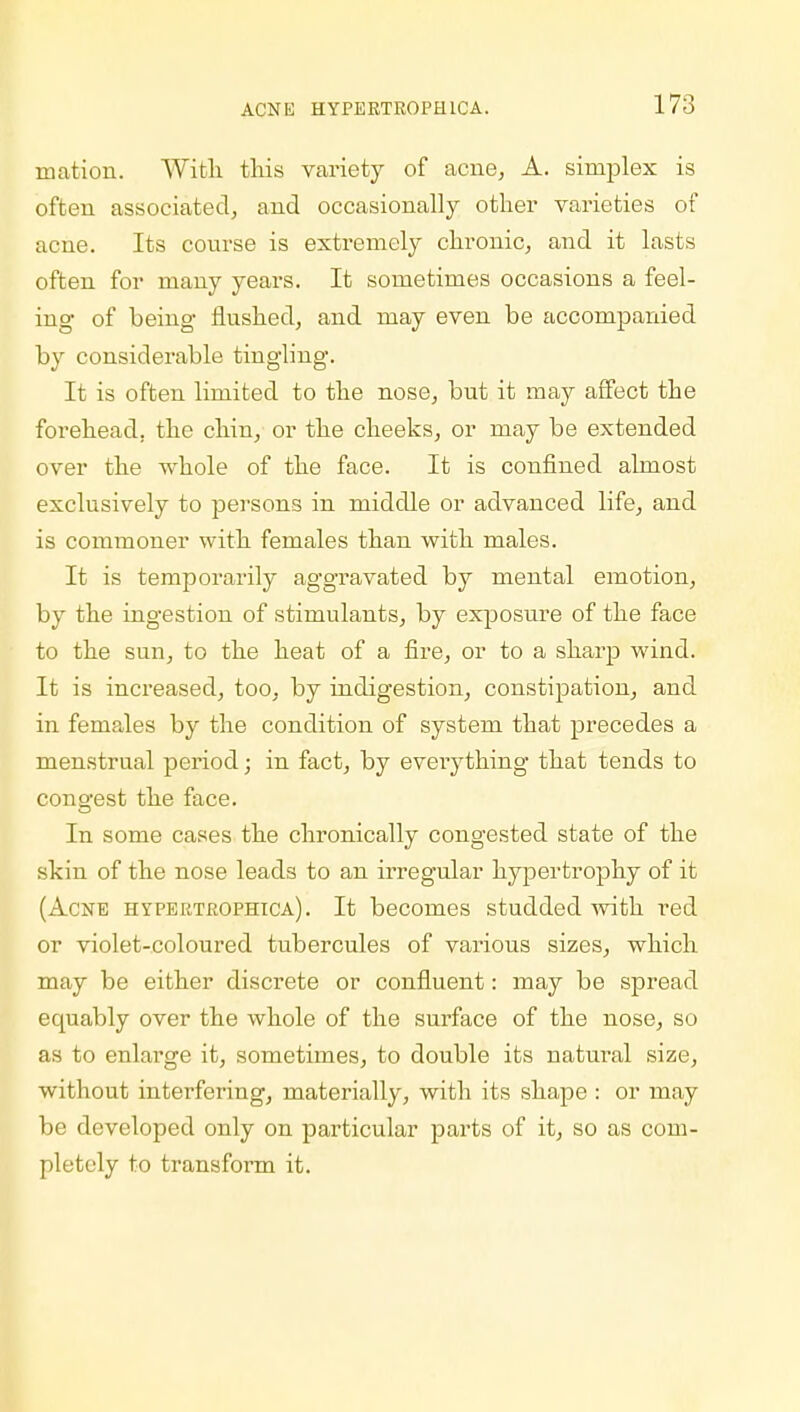 niatioii. With this variety of acne, A. simplex is often associated, and occasionally other varieties of acne. Its course is extremely chronic, and it lasts often for many years. It sometimes occasions a feel- ing of being flushed, and may even be accompanied by considerable tingling. It is often limited to the nose, but it may affect the forehead, the chin, or the cheeks, or may be extended over the whole of the face. It is confined almost exclusively to persons in middle or advanced life, and is commoner with females than with males. It is temporarily aggravated by mental emotion, by the ingestion of stimulants, by exposure of the face to the sun, to the heat of a fire, or to a sharp wind. It is increased, too, by indigestion, constipation, and in females by the condition of system that precedes a menstrual period; in fact, by everything that tends to congest the face. In some cases the chronically congested state of the skin of the nose leads to an irregular hypertrophy of it (Acne hypertrophica). It becomes studded with red or violet-coloured tubercules of various sizes, which may be either discrete or confluent: may be spread equably over the whole of the surface of the nose, so as to enlarge it, sometimes, to double its natural size, without interfering, materially, with its shape : or may be developed only on particular parts of it, so as com- pletely to transform it.
