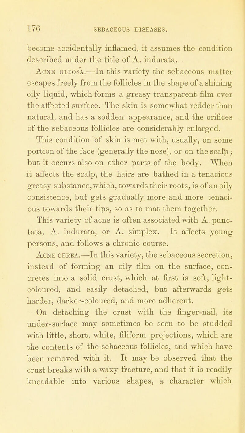 become accidentally inflamed, it assumes the condition described under the title of A. indurata. Acne oleosa.—In this variety the sebaceous matter escapes freely from the follicles in the shape of a shining oily liquid, which forms a greasy transparent film over the affected surface. The skin is somewhat redder than natural, and has a sodden appearance, and the orifices of the sebaceous follicles are considerably enlarged. This condition of skin is met with, usually, on some portion of the face (generally the nose), or on the scalp j but it occurs also on other parts of the body. When it affects the scalp, the hairs are bathed in a tenacious greasy substance, which, towards their roots, is of an oily consistence, but gets gradually more and more tenaci- ous towards their tips, so as to mat them together. This variety of acne is often associated with A. punc- tata, A. indurata, or A. simplex. It affects young persons, and follows a chronic course. Acne ceeea.—In this variety, the sebaceous secretiou, instead of forming an oily film on the surface, con- cretes into a solid crust, which at first is soft, light- coloured, and easfly detached, but afterwards gets harder, darker-coloured, and more adherent. On detaching the crust with the finger-nail, its under-surface may sometimes be seen to be studded with little, short, white, filiform projections, which are the contents of the sebaceous follicles, and which have been removed with it. It may be observed that the crust breaks with a waxy fracture, and that it is readily kneadable into various shapes, a character which