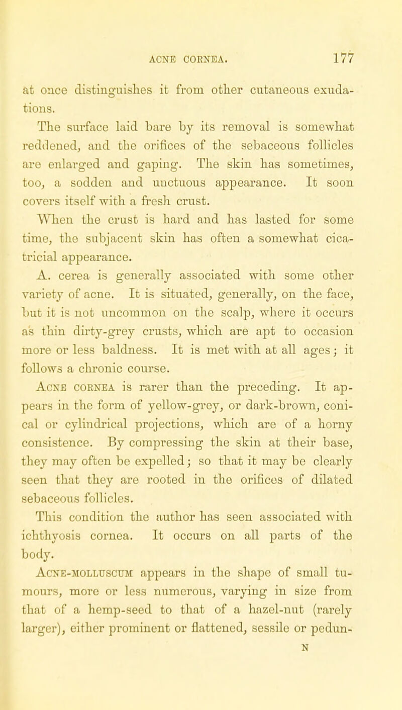 at once distinguishes it from other cutaneous exuda- tions. The sui'face laid bai'e by its removal is somewhat reddened, and the orifices of the sebaceous follicles are enlarged and gaping. The skin has sometimes, too, a sodden and uuctuous appearance. It soon covers itself with a fresh crust. When the crust is hard and has lasted for some time, the subjacent skin has often a somewhat cica- tricial appearance. A. cerea is generally associated with some other variety of acne. It is situated, generally, on the face, but it is not uncommon on the scalp, where it occurs as thin dirty-grey crusts, which are apt to occasion more or less baldness. It is met with at all ages; it follows a chronic course. Acne cornea is rarer than the preceding. It ap- pears in the form of yellow-grey, or dark-brown, coni- cal or cylindrical projections, which are of a horny consistence. By compressing the skin at their base, they may often be expelled; so that it may be clearly seen that they are rooted in the orificos of dilated sebaceous follicles. This condition the author has seen associated with ichthyosis cornea. It occurs on all parts of the body. Acne-molluscum appears in the shape of small tu- mours, more or less numerous, varying in size from that of a hemp-seed to that of a hazel-nut (rarely larger), either prominent or flattened, sessile or pedun- N