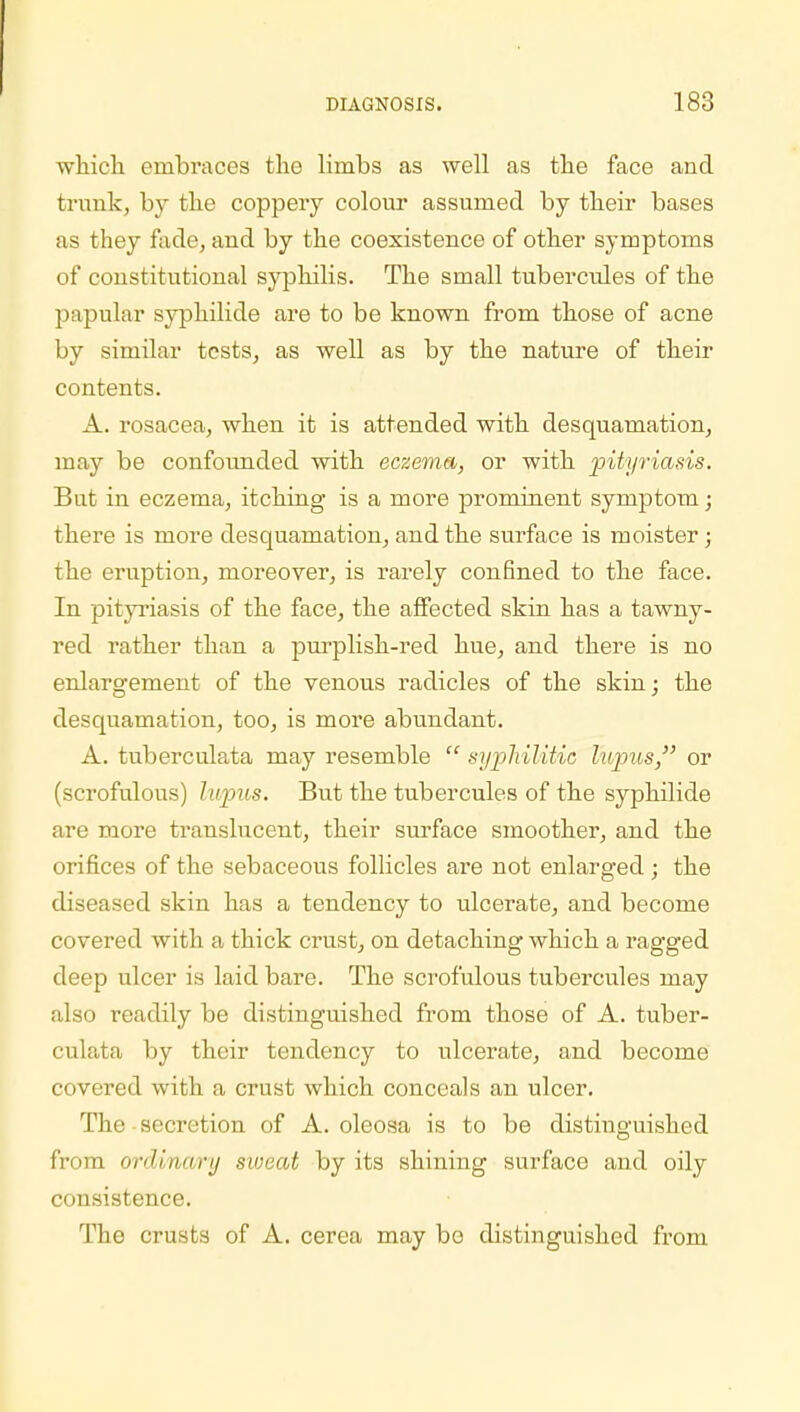 which embraces the limbs as well as the face and trunk, by the coppery colour assumed by their bases as they fade, and by the coexistence of other symptoms of constitutional syphilis. The small tubercules of the papular syphilide are to be known from those of acne by similar tests, as well as by the nature of their contents. A. rosacea, when it is attended with desquamation, may be confounded with eczema, or with pityriasis. But in eczema, itching is a more prominent symptom; there is more desquamation, and the surface is moister; the eruption, moreover, is rarely confined to the face. In pityriasis of the face, the affected skin has a tawny- red rather than a purplish-red hue, and there is no enlargement of the venous radicles of the skin; the desquamation, too, is more abundant. A. tuberculata may resemble  syphilitic lupus, or (scrofulous) lupus. But the tubercules of the syphilide are more translucent, their surface smoother, and the orifices of the sebaceous follicles are not enlarged ; the diseased skin has a tendency to ulcerate, and become covered with a thick crust, on detaching which a ragged deep ulcer is laid bare. The scrofulous tubercules may also readily be distinguished from those of A. tuber- culata by their tendency to ulcerate, and become covered with a crust which conceals an ulcer. The secretion of A. oleosa is to be distinguished from ordinary sweat by its shining surface and oily consistence. The crusts of A. cerea may bo distinguished from