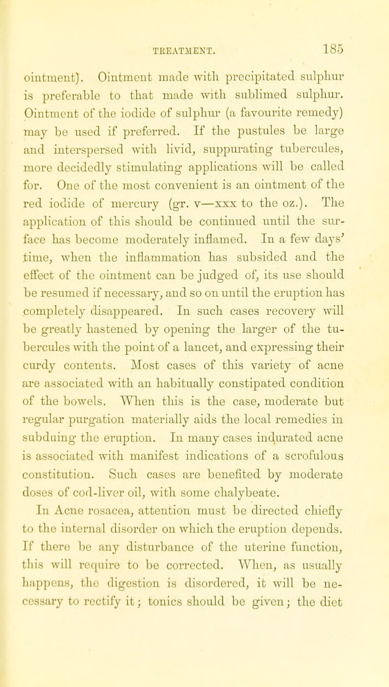 ointment). Ointment made with precipitated sulphur is preferable to that made with sublimed sulphur. Ointment of the iodide of sulphur (a favourite remedy) may be used if preferred. If the pustules be large and interspersed with livid, suppurating tubercules, more decidedly stimulating applications will be called for. One of the most convenient is an ointment of the red iodide of mercury (gr. v—xxx to the oz.). The application of this should be continued until the sur- face has become moderately inflamed. In a few days' time, when the inflammation has subsided and the effect of the ointment can be judged of, its use should be resumed if necessary, and so on until the eruption has completely disappeared. In such cases recovery will be greatly hastened by opening the larger of the tu- bercules with the point of a lancet, and expressing their curdy contents. Most cases of this variety of acne are associated with an habitually constipated condition of the bowels. When this is the case, moderate but regular purgation materially aids the local remedies in subduing the eruption. In many cases indurated acne is associated with manifest indications of a scrofulous constitution. Such cases are benefited by moderate doses of cod-liver oil, with some chalybeate. In Acne rosacea, attention must be directed chiefly to the internal disorder on which the eruption depends. If there be any disturbance of the uterine function, this will require to be corrected. When, as usually happens, the digestion is disordered, it will be ne- cessary to rectify it; tonics should be given; the diet