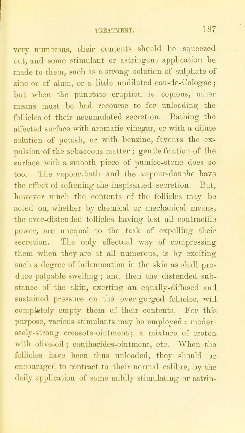 very numerous, their contents should be squeezed out, and some stimulant or astringent application be made to them, such as a strong solution of sulphate of zinc or of alum, or a little undiluted eau-de-Cologne; but when the punctate eruption is copious, other means must be had recourse to for unloading the follicles of their accumulated secretion. Bathing the affected surface with aromatic vinegar, or with a dilute solution of potash, or with benzine, favours the ex- pulsion of the sebaceous matter; gentle friction of the surface with a smooth piece of pumice-stone does so too. The vapour-bath and the vapour-douche have the effect of softening the inspissated secretion. But, however much the contents of the follicles may be acted on, whether by chemical or mechanical means, the over-distended follicles having lost all contractile power, are unequal to the task of expelling their secretion. The only effectual way of compressing them when they are at all numerous, is by exciting such a degree of inflammation in the skin as shall pro- duce palpable swelling; and then the distended sub- stance of the skin, exerting an equally-diffused and sustained pressure on the over-gorged follicles, will completely empty them of their contents. For this purpose, various stimulants may be employed : moder- ately-strong creasote-ointment; a mixture of croton with olive-oil; cantharides-ointment, etc. When the follicles have been thus unloaded, they should bo encouraged to contract to their normal calibre, by the daily application of some mildly stimulating or astrin-