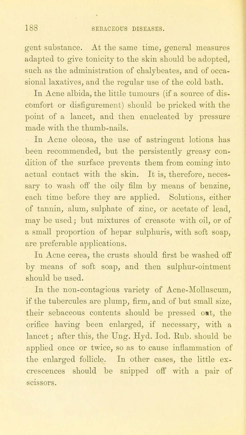 gent substance. At the same tirae, general measures adapted to give tonicity to the skin should be adopted, such as the administration of chalybeates, and of occa- sional laxatives, and the regular use of the cold bath. In Acne albida, the little tumours (if a source of dis- comfort or disfigurement) should be pricked with the point of a lancet, and then enucleated by pressure made with the thumb-nails. In Acne oleosa, the use of astringent lotions has been recommended, but the persistently greasy con- dition of the surface prevents them from coming into actual contact with the skin. It is, therefore, neces- sary to wash off the oily film by means of benzine, each time before they are applied. Solutions, either of tannin, alum, sulphate of zinc, or acetate of lead, may be used; but mixtures of creasote with oil, or of a small proportion of hepar sulphuris, with soft soap, are preferable applications. In Acne cerea, the crusts should first be washed off by means of soft soap, and then sulphur-ointment should be used. In the non-contagious variety of Acne-Molluscum, if the tubercules are plump, firm, and of but small size, their sebaceous contents should be pressed o»t, the orifice having been enlarged, if necessary, with a lancet; after this, the Ung. Hyd. Iod. Rub. should be applied once or twice, so as to cause inflammation of the enlarged follicle. In other cases, the little ex- crescences should be snipped off with a pair of scissors.