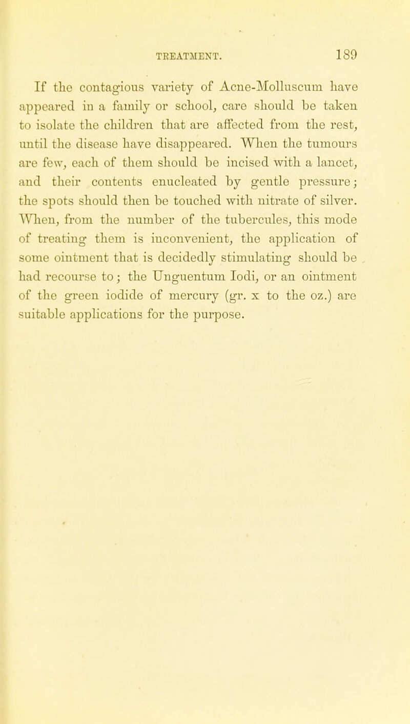 If the contagious variety of Acne-Molluscuin have appeared in a family or school, care should be taken to isolate the children that are affected from the rest, until the disease have disappeared. When the tumours are few, each of them should be incised with a lancet, and their contents enucleated by gentle pressure; the spots should then be touched with nitrate of silver. When, from the number of the tubercules, this mode of treating them is inconvenient, the application of some ointment that is decidedly stimulating should be had recourse to; the Unguentum Iodi, or an ointment of the green iodide of mercury (gr. x to the oz.) are suitable applications for the purpose.