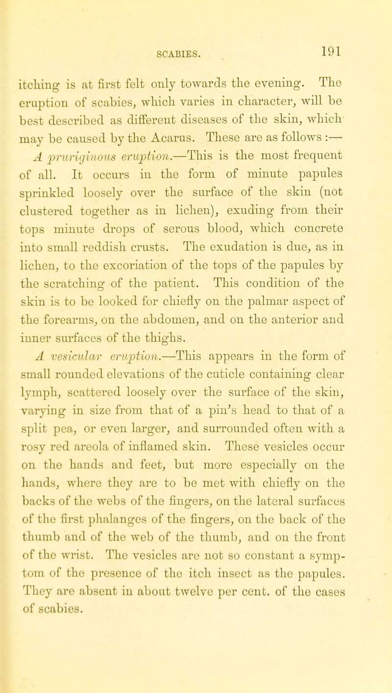 itching- is at first felt only towards the evening. The eruption of scabies, which varies in character, will be best described as different diseases of the skin, which may be caused by the Acarus. These are as follows :— A pruriginous eruption.—This is the most frequent of all. It occurs iu the form of minute papules sprinkled loosely over the surface of the skin (not clustered together as in lichen), exuding from their tops minute drops of serous blood, which concrete into small reddish crusts. The exudation is due, as in lichen, to the excoriation of the tops of the papules by the scratching of the patient. This condition of the skin is to be looked for chiefly on the palmar aspect of the forearms, on the abdomen, and on the anterior and inner surfaces of the thighs. A vesicular eruption.—This appears in the form of small rounded elevations of the cuticle containing clear lymph, scattered loosely over the surface of the skin, varying in size from that of a pur's head to that of a split pea, or even larger, and surrounded often with a rosy red areola of inflamed skin. These vesicles occur on the hands and feet, but more especially on the hands, where they are to be met with chiefly on the backs of the webs of the fingers, on the lateral surfaces of the first phalanges of the fingers, on the back of the thumb and of the web of the thumb, and on the front of the wrist. The vesicles are not so constant a symp- tom of the presence of the itch insect as the papules. They are absent in about twelve per cent, of the cases of scabies.