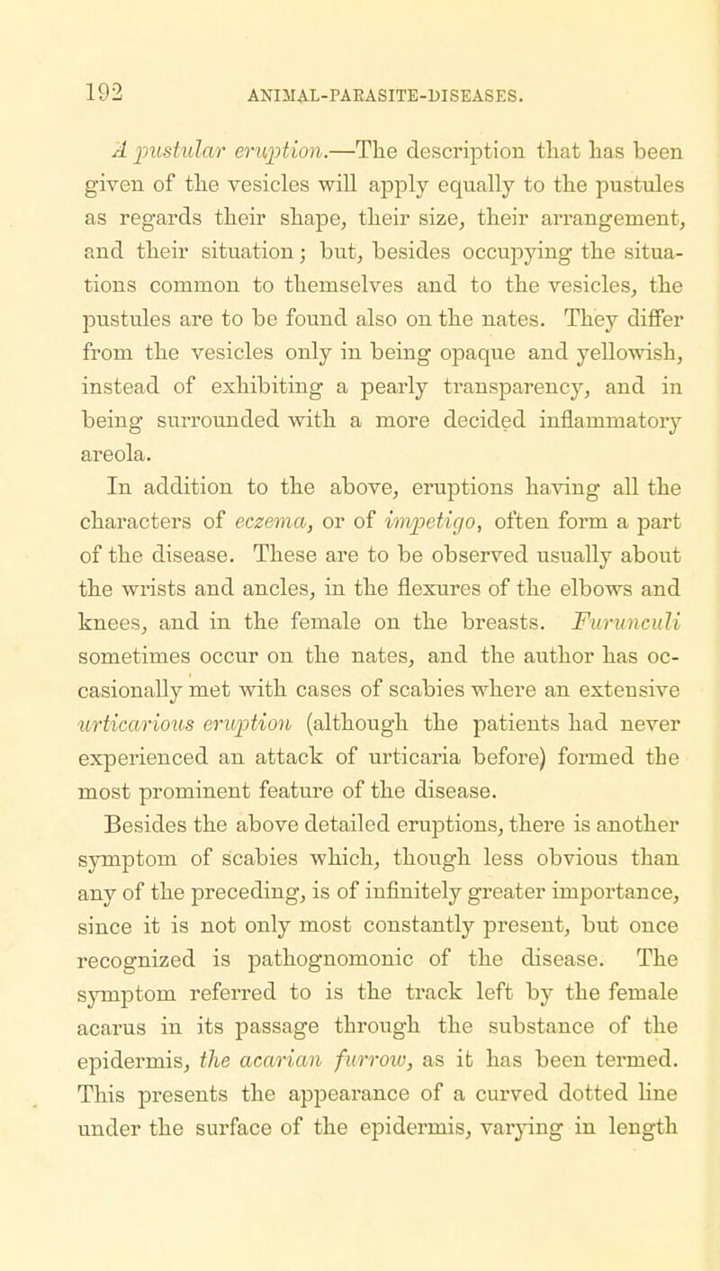 A pustular eruption.—The description that has been given of the vesicles will apply equally to the pustules as regards their shape, their size, their arrangement, and their situation; but, besides occupying the situa- tions common to themselves and to the vesicles, the pustules are to be found also on the nates. They differ from the vesicles only in being opaque and yellowish, instead of exhibiting a pearly transparency, and in being surrounded with a more decided inflammatory areola. In addition to the above, eruptions having all the characters of eczema, or of impetigo, often form a part of the disease. These are to be observed usually about the wrists and ancles, in the flexures of the elbows and knees, and in the female on the breasts. Furunculi sometimes occur on the nates, and the author has oc- casionally met with cases of scabies where an extensive urticarious eruption (although the patients had never experienced an attack of urticaria before) formed the most prominent feature of the disease. Besides the above detailed eruptions, there is another symptom of scabies which, though less obvious than any of the preceding, is of infinitely greater importance, since it is not only most constantly present, but once recognized is pathognomonic of the disease. The symptom referred to is the track left by the female acarus in its passage through the substance of the epidermis, the acarian furrow, as it has been termed. This presents the appearance of a curved dotted line under the surface of the epidermis, varying in length