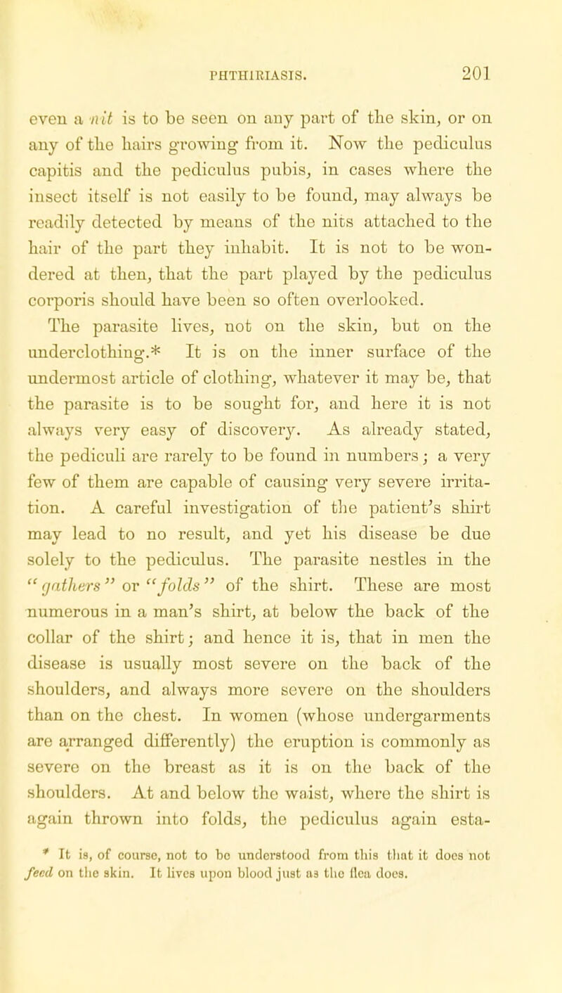 even a nit is to be seen on any part of the skin, or on any of the hairs growing from it. Now the pediculus capitis and the pediculus pubis, in cases where the insect itself is not easily to be found, may always be readily detected by means of the nits attached to the hair of the part they inhabit. It is not to be won- dered at then, that the part played by the pediculus corporis should have been so often overlooked. The parasite lives, not on the skin, but on the underclothing.* It is on the inner surface of the undermost article of clothing, whatever it may be, that the parasite is to be sought for, and here it is not always very easy of discovery. As already stated, the pediculi are rarely to be found in numbers; a very few of them are capable of causing very severe irrita- tion. A careful investigation of the patient's shirt may lead to no result, and yet his disease be due solely to the pediculus. The parasite nestles in the  gathers  or folds  of the shirt. These are most numerous in a man's shirt, at below the back of the collar of the shirt; and hence it is, that in men the disease is usually most severe on the back of the shoulders, and always more severe on the shoulders than on the chest. In women (whose undergarments are arranged differently) the eruption is commonly as severe on the breast as it is on the back of the shoulders. At and below the waist, where the shirt is again thrown into folds, the pediculus again esta- * It is, of course, not to bo understood from tin's that it does not fer.d on the skin. It lives upon blood just us the (lea does.