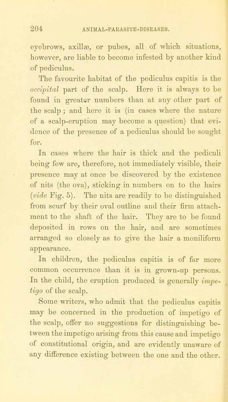 eyebrows, axillae, or pubes, all of which situations, however, are liable to become infested by another kind of pediculus. The favourite habitat of the pediculus capitis is the occipital part of the scalp. Here it is always to be found in greater numbers than at any other part of the scalp ; and here it is (in cases where the nature of a scalp-eruption may become a question) that evi- dence of the presence of a pediculus should be sought for. In cases where the hair is thick and the pediculi being few are, therefore, not immediately visible, their presence may at once be discovered by the existence of nits (the ova), sticking in numbers on to the hairs (vide Fig. 5). The nits are readily to be distinguished from scurf by their oval outline and their firm attach- ment to the shaft of the hair. They are to be found deposited in rows on the hair, and are sometimes arranged so closely as to give the hair a moniliform appearance. In children, the pediculus capitis is of far more common occurrence than it is in grown-up persons. In the child, the eruption produced is generally impe- tigo of the scalp. Some writers, who admit that the pediculus capitis may be concerned in the production of impetigo of the scalp, offer no suggestions for distinguishing be- tween the impetigo arising from this cause and impetigo of constitutional origin, and are evidently unaware of any difference existing between the one and the other.