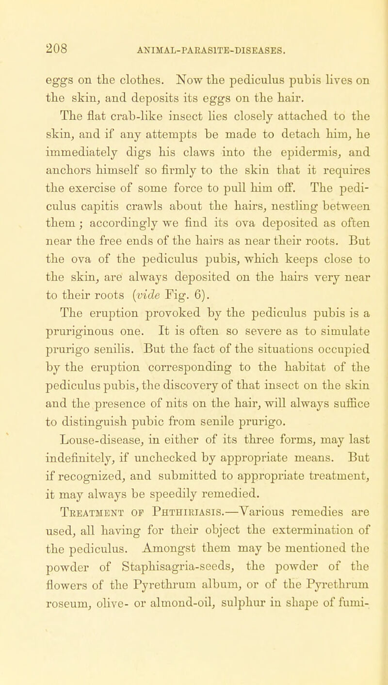 eggs on the clothes. Now the pediculus pubis lives on the skin, and deposits its eggs on the hair. The flat crab-like insect lies closely attached to the skin, and if any attempts be made to detach him, he immediately digs his claws into the epidermis, and anchors himself so firmly to the skin that it requires the exercise of some force to pull him off. The pedi- culus capitis crawls about the hairs, nestliug between them; accordingly we find its ova deposited as often near the free ends of the hairs as near their roots. But the ova of the pediculus pubis, which keeps close to the skin, are always deposited on the hairs very near to their roots (vide Fig. 6). The eruption provoked by the pediculus pubis is a pruriginous one. It is often so severe as to simulate prurigo senilis. But the fact of the situations occupied by the eruption corresponding to the habitat of the pediculus pubis, the discovery of that insect on the skin and the presence of nits on the hair, will always suffice to distinguish pubic from senile prurigo. Louse-disease, in either of its three forms, may last indefinitely, if unchecked by appropriate means. But if recognized, and submitted to appropriate treatment, it may always be speedily remedied. Treatment op Phthiriasis.—Various remedies are used, all having for their object the extermination of the pediculus. Amongst them may be mentioned the powder of Staphisagria-seeds, the powder of the flowers of the Pyrethruru album, or of the Pyrethruni roseum, olive- or almond-oil, sulphur in shape of furni-