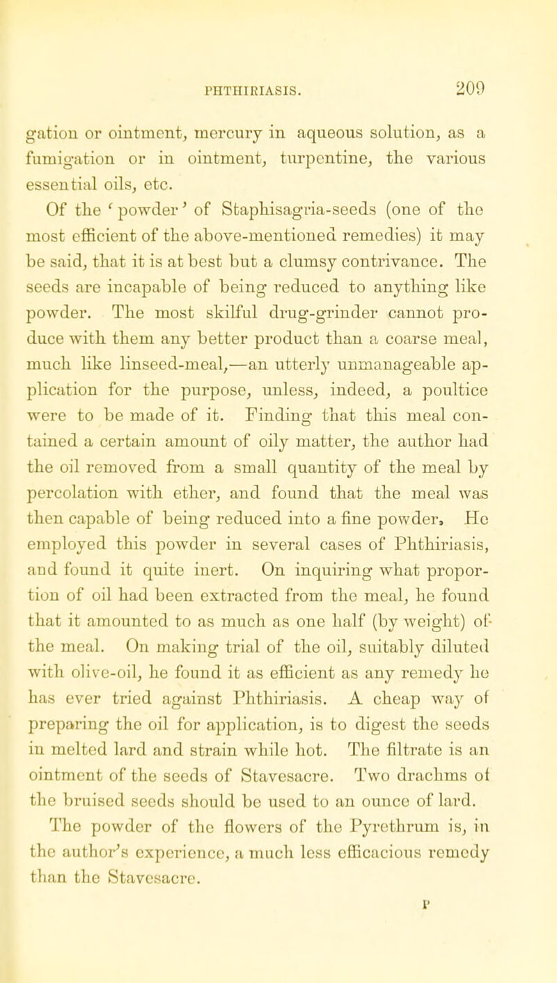 200 gation or ointment, mercury in aqueous solution, as a fumigation or in ointment, turpentine, the various essential oils, etc. Of the ' powder' of Staphisagria-seeds (one of the most efficient of the above-mentioned remedies) it may be said, that it is at best but a clumsy contrivance. The seeds are incapable of being reduced to anything like powder. The most skilful drug-grinder cannot pro- duce with them any better product than a coarse meal, much like linseed-meal,—an utterly unmanageable ap- plication for the purpose, unless, indeed, a poultice were to be made of it. Finding that this meal con- tained a certain amount of oily matter, the author had the oil removed from a small quantity of the meal by percolation with ether, and found that the meal was then capable of being reduced into a fine powder, Ho employed this powder in several cases of Phthiriasis, and found it quite inert. On inquiring what propor- tion of oil had been extracted from the meal, he found that it amounted to as much as one half (by weight) of- the meal. On making trial of the oil, suitably diluted with olive-oil, he found it as efficient as any remedy he has ever tried against Phthiriasis. A cheap way of preparing the oil for application, is to digest the seeds in melted lard and strain while hot. The filtrate is an ointment of the seeds of Stavesacre. Two drachms of the bruised seeds should be used to an ounce of lard. The powder of the flowers of the Pyrethrum is, in the author's experience, a much less efficacious remedy than the Stavesacre. P