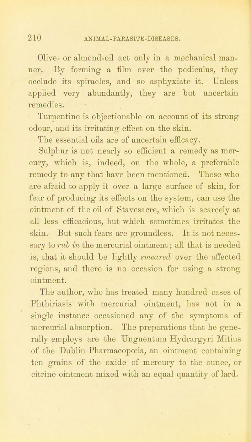 Olive- or almond-oil act only in a mechanical man- ner. By forming1 a film over the pediculus, they occlude its spiracles, and so asphyxiate it. Unless applied very abundantly, they are but uncertain remedies. Turpentine is objectionable on account of its strong odour, and its irritating effect on the skin. The essential oils are of uncertain efficacy. Sulphur is not nearly so efficient a remedy as mer- cury, which is, indeed, on the whole, a preferable remedy to any that have been mentioned. Those who are afraid to apply it over a large surface of skin, for fear of producing its effects on the system, can use the ointment of the oil of Stavesacre, which is scarcely at all less efficacious, but which sometimes irritates the skin. But such fears are groundless. It is not neces- sary to rub in the mercurial ointment; all that is needed is, that it should be lightly smeared over the affected regions, and there is no occasion for using a strong ointment. The author, who has treated many hundred cases of Phthiriasis with mercurial ointment, has not in a single instance occasioned any of the symptoms of mercurial absorption. The preparations that he gene- rally employs are the Unguentum Hydrargyri Mitius of the Dublin Phai'macopceia, an ointment containing ten grains of the oxide of mercury to the ounce, or citrine ointment mixed with an equal quantity of lard.