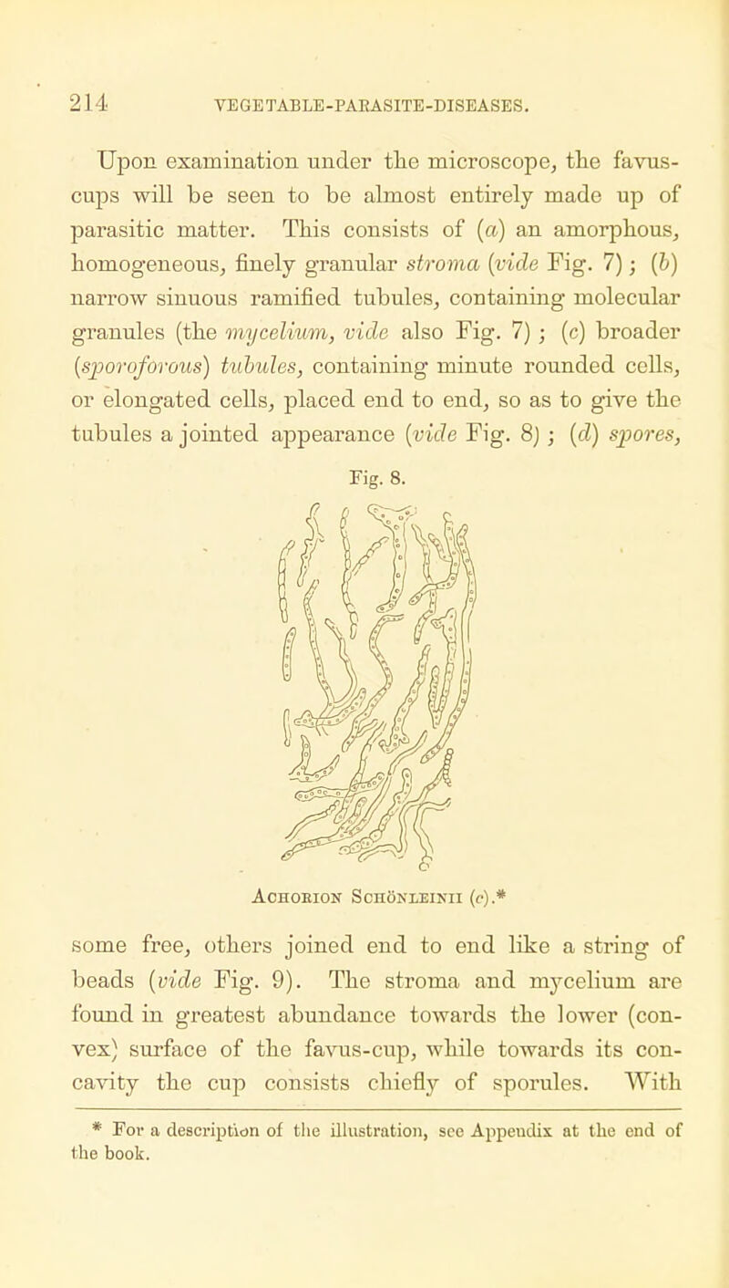Upon examination under the microscope, the favus- cups will be seen to be almost entirely made up of parasitic matter. This consists of (a) an amorphous, homogeneous, finely granular stroma (vide Fig. 7); (b) narrow sinuous ramified tubules, containing molecular granules (the mycelium, vide also Fig. 7) ; (c) broader (sporoforous) tubules, containing minute rounded cells, or elongated cells, placed end to end, so as to give the tubules a jointed appearance (vide Fig. 8j ; (d) spores, Fig. 8. ACHOEION SchONXEINII ((•).* some free, others joined end to end like a string of beads (vide Fig. 9). The stroma and mycelium are found in greatest abundance towards the lower (con- vex) surface of the favus-cup, while towards its con- cavity the cup consists chiefly of sporules. With * For a description of the illustration, see Appeudix at the end of