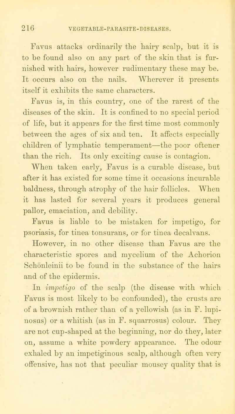 Favus attacks ordinarily the hairy scalp, but it is to be found also on any part of the skin that is fur- nished with hairs, however rudimentary these may be. It occurs also on the nails. Wherever it presents itself it exhibits the same characters. Favus is, in this country, one of the rarest of the diseases of the skin. It is confined to no special period of life, but it appears for the first time most commonly between the ages of six and ten. It affects especially children of lymphatic temperament—the poor oftener than the rich. Its only exciting cause is contagion. When taken early, Favus is a curable disease, but after it has existed for some time it occasions incurable baldness, through atrophy of the hair follicles. When it has lasted for several years it produces general pallor, emaciation, and debility. Favus is liable to be mistaken for impetigo, for psoriasis, for tinea tonsurans, or for tinea decalvans. However, in no other disease than Favus are the characteristic spores and mycelium of the Achorion Schonleinii to be found in the substance of the hairs and of the epidermis. In impetigo of the scalp (tbe disease with which Favus is most likely to be confounded), the crusts are of a brownish rather than of a yellowish (as in F. lupi- nosus) or a whitish (as in F. squarrosus) colour. They are not cup-shaped at the beginning, nor do they, later on, assume a white powdery appearance. The odour exhaled by an impetiginous scalp, although often very offensive, has not that peculiar mousey quality that is