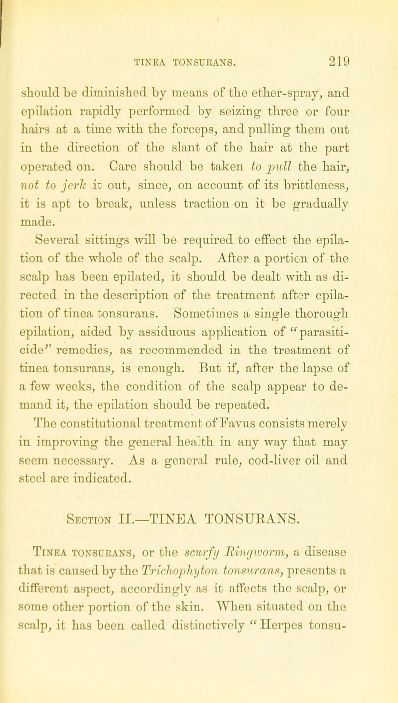 should be diminished by means of the ether-spray, and epilation rapidly performed by seizing three or four hairs at a time with the forceps, and pulling them out in the direction of the slant of the hair at the part operated on. Care should be taken to pull the hair, not to jerk it out, since, on account of its brittleness, it is apt to break, unless traction on it be gradually made. Several sittings will be required to effect the epila- tion of the whole of the scalp. After a portion of the scalp has been epilated, it should be dealt with as di- rected in the description of the treatment after epila- tion of tinea tonsurans. Sometimes a single thorough epilation, aided by assiduous application of  parasiti- cide'' remedies, as recommended in the treatment of tinea tonsurans, is enough. But if, after the lapse of a few weeks, the condition of the scalp appear to de- mand it, the epilation should be repeated. The constitutional treatment of Favus consists merely in improving the general health in any way that may seem necessary. As a general rule, cod-liver oil and steel are indicated. Section II.—TINEA TONSUKANS. Tinea tonsurans, or the scurfy Ringworm, a disease that is caused by the Trichophyton tonsurans, presents a different aspect, accordingly as it affects the scalp, or some other portion of the skin. When situated on the scalp, it has been called distinctively  Herpes tonsu-