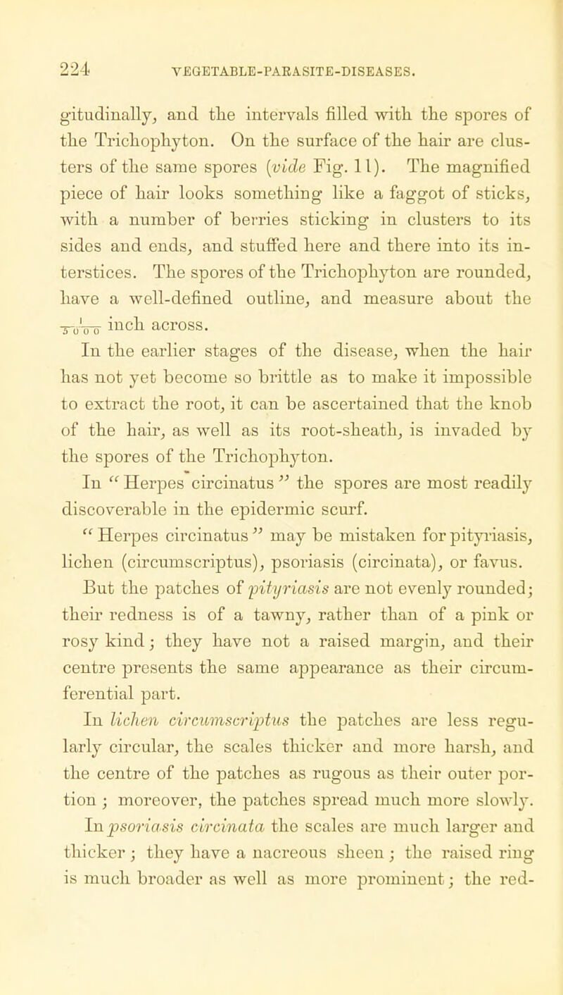 gitudinally, and the intervals filled with, the spores of the Trichophyton. On the surface of the hair are clus- ters of the same spores {vide Fig. 11). The magnified piece of hair looks something like a faggot of sticks, with a number of berries sticking in clusters to its sides and ends, and stuffed here and there into its in- terstices. The spores of the Trichophyton are rounded, have a well-defined outline, and measure about the ■s-gVo inch across. In the earlier stages of the disease, when the hair has not yet become so brittle as to make it impossible to extract the root, it can be ascertained that the knob of the hair, as well as its root-sheath, is invaded by the spores of the Trichophyton. In  Herpes circinatus  the spores are most readily discoverable in the epidermic scurf.  Herpes circinatus  may be mistaken for pityriasis, lichen (circumscriptus), psoriasis (circinata), or favus. But the patches of pityriasis are not evenly rounded; then redness is of a tawny, rather than of a pink or rosy kind; they have not a raised margin, and their centre presents the same appearance as their circum- ferential part. In lichen circumscriptus the patches are less regu- larly circular, the scales thicker and more harsh, and the centre of the patches as rugous as their outer por- tion ; moreover, the patches spread much more slowly. In psoriasis circinata the scales are much larger and thicker ; they have a nacreous sheen ; the raised ring is much broader as well as more prominent; the red-