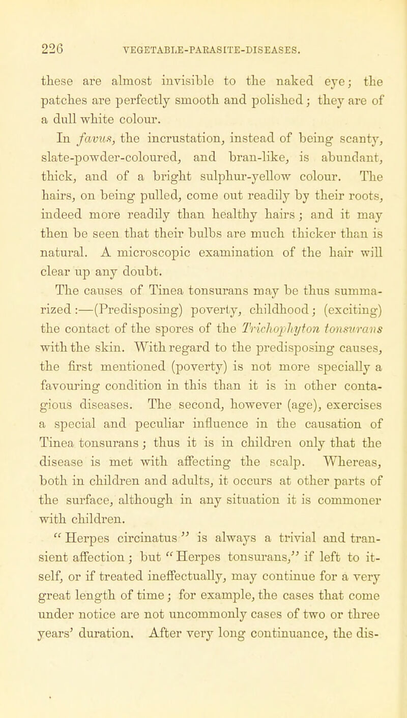 these are almost invisible to the naked eye; the patches are perfectly smooth and polished; they are of a dull white colour. In favus, the incrustation, instead of being scanty, slate-powder-coloured, and bran-like, is abundant, thick, and of a bright sulphur-yellow colour. The hairs, on being pulled, come out readily by their roots, indeed more readily than healthy hairs; and it may then be seen that their bulbs are much thicker than is natural. A microscopic examination of the hair will clear up any doubt. The causes of Tinea tonsurans may be thus summa- rized :—(Predisposing) poverty, childhood; (exciting) the contact of the spores of the Trichophyton tonsurans with the skin. With regard to the predisposing causes, the first mentioned (poverty) is not more specially a favouring condition in this than it is in other conta- gious diseases. The second, however (age), exercises a special and peculiar influence in the causation of Tinea tonsurans; thus it is in children only that the disease is met with affecting the scalp. Whereas, both in children and adults, it occurs at other parts of the surface, although in any situation it is commoner with children.  Herpes circinatus  is always a trivial and tran- sient affection; but  Herpes tonsurans, if left to it- self, or if treated ineffectually, may continue for a very great length of time; for example, the cases that come under notice are not uncommonly cases of two or three years' duration. After very long continuance, the dis-