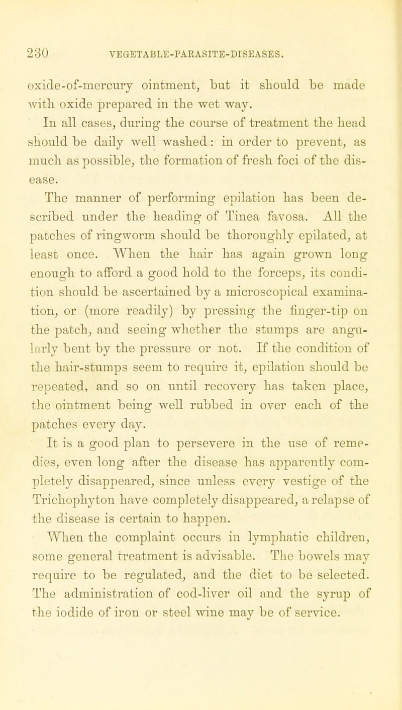 oxide-of-mercury ointment, but it should be made with oxide prepared in the wet way. In all cases, during the course of treatment the head should be daily well washed: in order to prevent, as much as possible, the formation of fresh foci of the dis- ease. The manner of performing- epilation has been de- scribed under the heading' of Tinea favosa. All the patches of ringworm should be thoroughly epilated, at least once. When the hair has again grown long enough to afford a good hold to the forceps, its condi- tion should be ascertained by a microscopical examina- tion, or (more readily) by pressing the finger-tip on the patch, and seeing whether the stumps are angu- larly bent by the pressure or not. If the condition of the hair-stumps seem to require it, epilation should be repeated, and so on until recovery has taken place, the ointment being well rubbed in over each of the patches every day. It is a good plan to persevere in the use of reme- dies, even long after the disease has apparently com- pletely disappeared, since unless every vestige of the Trichophyton have completely disappeared, a relapse of the disease is certain to happen. When the complaint occurs in lymphatic children, some general treatment is advisable. The bowels may require to be regulated, and the diet to be selected. The administration of cod-liver oil and the syrup of the iodide of iron or steel wine may be of service.