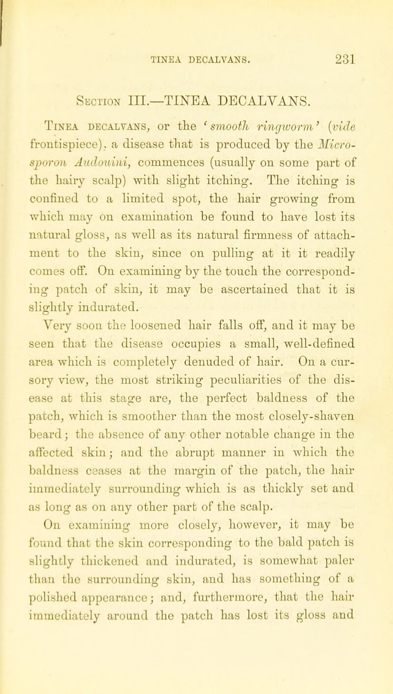 Suction III.—TINEA DECALVANS. Tinea decaivans, or the ' smooth ringworm' {vide frontispiece)., a disease that is produced by the Micro- sporon Audoniui, commences (usually on some part of the hairy scalp) with slight itching. The itching is confined to a limited spot, the hair growing from which may on examination be found to have lost its natural gloss, as well as its natural firmness of attach- ment to the skin, since on pulling at it it readily comes off. On examining by the touch the correspond- ing patch of skin, it may be ascertained that it is slightly indurated. Very soon the loosened hair falls off, and it may be seen that the disease occupies a small, well-defined area which is completely denuded of hair. On a cur- sory view, the most striking peculiarities of the dis- ease at this stage are, the perfect baldness of the patch, which is smoother than the most closely-shaven beard; the absence of any other notable change in the affected skin; and the abrupt manner in which the baldness ceases at the margin of the patch, the hair immediately surrounding which is as thickly set and as long as on any other part of the scalp. On examining more closely, however, it may be found that the skin corresponding to the bald patch is slightly thickened and indurated, is somewhat paler than the surrounding skin, and has something of a polished appearance; and, furthermore, that the hair immediately around the patch has lost its gloss and