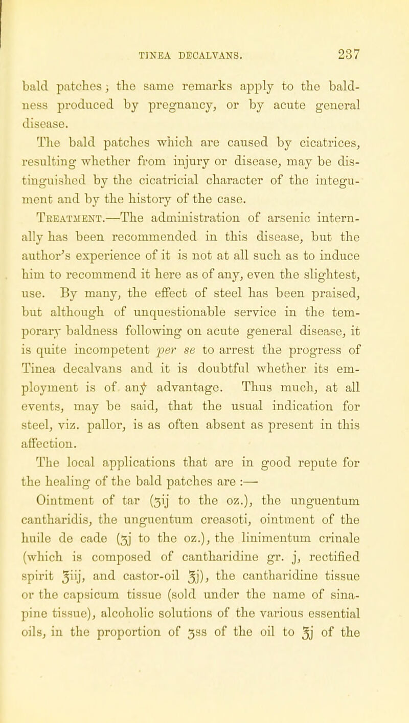 bald patches; the same remarks apply to the bald- ness produced by pregnancy, or by acute general disease. The bald patches which are caused by cicatrices, resulting whether from injury or disease, may be dis- tinguished by the cicatricial character of the integu- ment and by the history of the case. Treatment.—The administration of arsenic intern- ally has been recommended in this disease, but the author's experience of it is not at all such as to induce him to recommend it here as of any, even the slightest, use. By many, the effect of steel has been praised, but although of unquestionable service in the tem- porary baldness following on acute general disease, it is quite incompetent per se to arrest the progress of Tinea decalvans and it is doubtful whether its em- ployment is of any advantage. Thus much, at all events, may be said, that the usual indication for steel, viz. pallor, is as often absent as present in this affection. The local applications that are in good repute for the healing of the bald patches are :— Ointment of tar (3ij to the oz.), the unguentum cantharidis, the unguentum creasoti, ointment of the huile de cade (3j to the oz.), the linimentum crinale (which is composed of cantharidine gr. j, rectified spirit j'uj, and castor-oil 3j)> ^ne cantharidine tissue or the capsicum tissue (sold under the name of sina- pine tissue), alcoholic solutions of the various essential oils, in the proportion of 33s of the oil to 3j of the