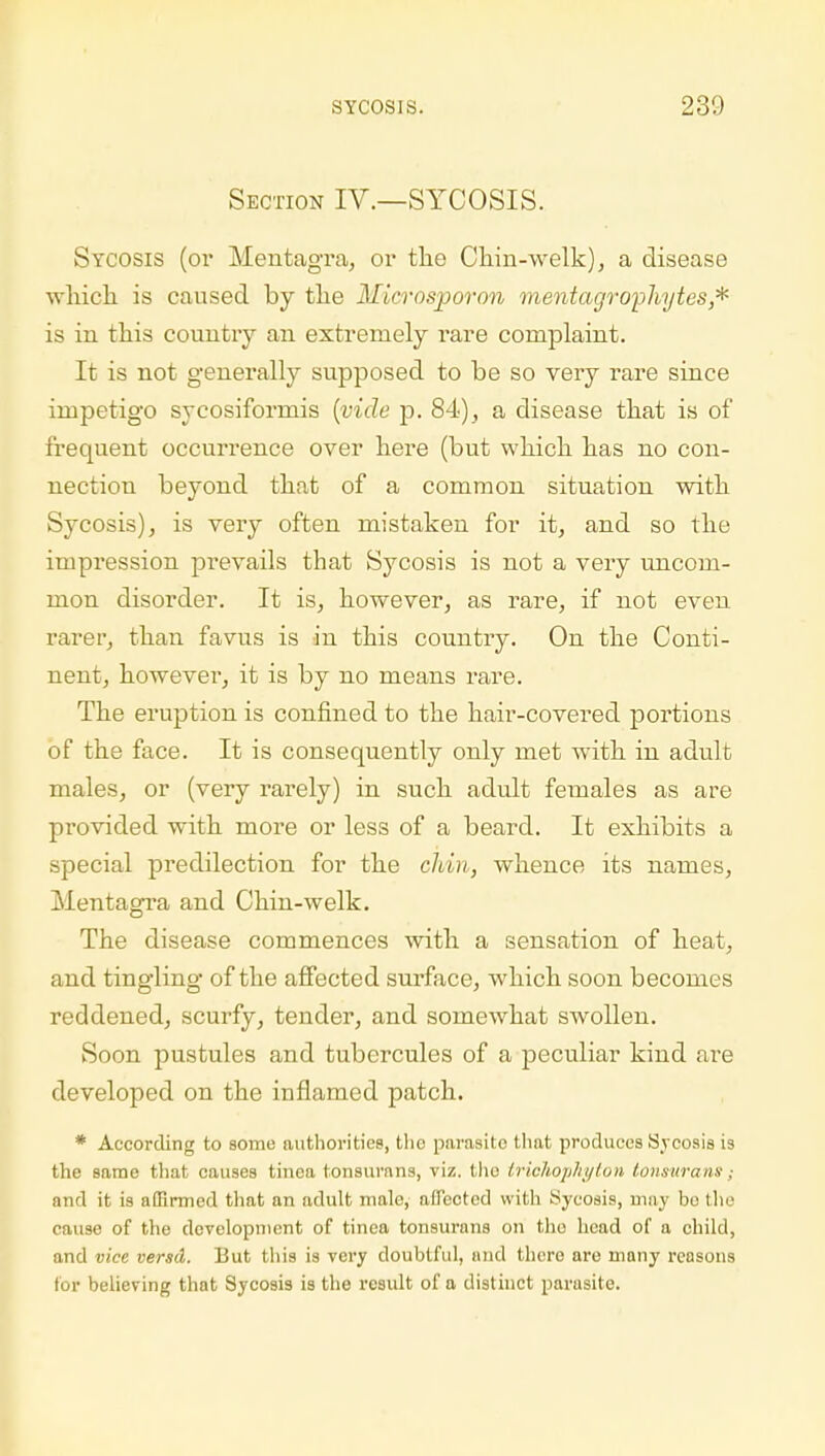 Section IV.—SYCOSIS. Sycosis (or Mentagra, or the Chin-welk), a disease which is caused by the Microsporon mentagrophytes,* is in. this country an extremely rare complaint. It is not genei'ally supposed to be so very rare since impetigo sycosiformis (vide p. 84), a disease that is of frequent occurrence over here (but which has no con- nection beyond that of a common situation with Sycosis), is very often mistaken for it, and so the impression prevails that Sycosis is not a very uncom- mon disorder. It is, however, as rare, if not even rarer, than favus is in this country. On the Conti- nent, however, it is by no means rare. The eruption is confined to the hair-covered portions of the face. It is consequently only met with in adul t males, or (very rarely) in such adult females as are provided with more or less of a beard. It exhibits a special predilection for the chin, whence its names, Mentagra and Chin-welk. The disease commences with a sensation of heat, and tingling of the affected surface, which soon becomes reddened, scurfy, tender, and somewhat swollen. Soon pustules and tubercules of a peculiar kind are developed on the inflamed patch. * According to some authorities, tlie parasite that produces Sycosis is the same that causes tinea tonsurans, viz. the trichophyton tonsurans; and it is affirmed that an adult male, affected with Sycosis, may bo the cause of the development of tinea tonsurans on the head of a child, and vice versd. But this is very doubtful, and thcro are many reasons for believing that Sycosis is the result of a distinct parasite.