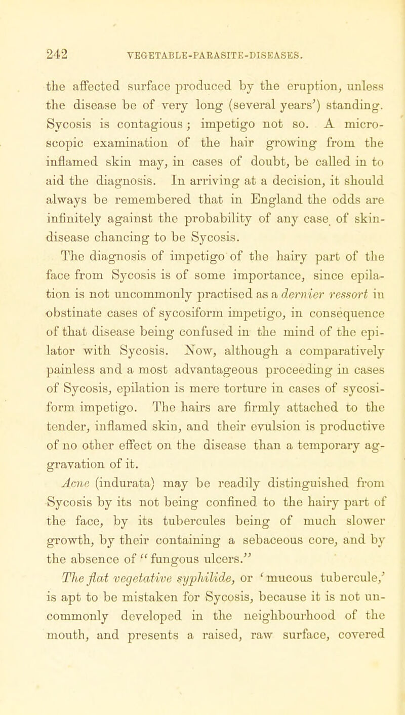 the affected surface produced by the eruption, unless the disease be of very long (several years') standing. Sycosis is contagious; impetigo not so. A micro- scopic examination of the hair growing from the inflamed skin may, in cases of doubt, be called in to aid the diagnosis. In arriving at a decision, it should always be remembered that in England the odds are infinitely against the probability of any case of skin- disease chancing to be Sycosis. The diagnosis of impetigo of the hairy part of the face from Sycosis is of some importance, since epila- tion is not uncommonly practised as a dernier ressort in obstinate cases of sycosiform impetigo, in consequence of that disease being confused in the mind of the epi- lator with Sycosis. Now, although a comparatively painless and a most advantageous proceeding in cases of Sycosis, epilation is mere torture in cases of sycosi- form impetigo. The hairs are firmly attached to the tender, inflamed skin, and their evulsion is productive of no other effect on the disease than a temporary ag- gravation of it. Acne (indurata) may be readily distinguished from Sycosis by its not being confined to the hairy part of the face, by its tubercules being of much slower growth, by their containing a sebaceous core, and by the absence of  fungous ulcers. The fiat vegetative syphilide, or 'mucous tubercule/ is apt to be mistaken for Sycosis, because it is not un- commonly developed in the neighbourhood of the mouth, and presents a raised, raw surface, covered