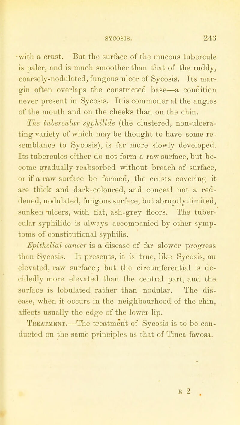 with a crust. But the surface of the mucous tubercule is paler, and is much smoother than that of the ruddy, coarsely-nodulated, fungous ulcer of Sycosis. Its mar- gin often overlaps the constricted base—a condition never present in Sycosis. It is commoner at the angles of the mouth and on the cheeks than on the chin. The tubercular syphilide (the clustered, non-ulcera- ting variety of which maybe thought to have some re- semblance to Sycosis), is far more slowly developed. Its tubercules either do not form a raw surface, but be- come gradually reabsorbed without breach of surface, or if a raw surface be formed, the crusts covering it are thick and dark-coloured, and conceal not a red- dened, nodulated, fungous surface, but abruptly-limited, sunken -ulcers, with flat, ash-grey floors. The tuber- cular syphilide is always accompanied by other symp- toms of constitutional syphilis. /■j/>ithelial cancer is a disease of far slower progress than Sycosis. It presents, it is true, like Sycosis, an elevated, raw surface; but the circumferential is de- cidedly more elevated than the central part, and the surface is lobulated rather than nodular. The dis- ease, when it occurs in the neighbourhood of the chin, affects usually the edge of the lower lip. Treatment.—The treatment of Sycosis is to be con- ducted on the same principles as that of Tinea favosa. r 2