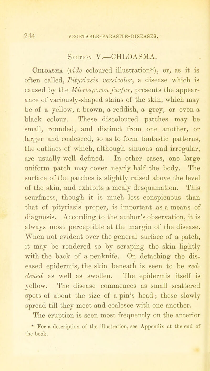 Section V.—CHLOASMA. Chloasma (vide coloured illustration*), or, as it is often called, Pityriasis versicolor, a disease which is caused by the Microsp or on furfur, presents the appear- ance of variously-shaped stains of the skin, which may be of a yellow, a brown, a reddish, a grey, or even a black colour. These discoloured patches may be small, rounded, and distinct from one another, or larger and coalesced, so as to form fantastic patterns, the outlines of which, although sinuous and irregular, are usually well defined. In other cases, one large uniform patch may cover nearly half the body. The surface of the patches is slightly raised above the level of the skin, and exhibits a mealy desquamation. This scurfmess, though it is much less conspicuous than that of pityriasis proper, is important as a means of diagnosis. According to the author's observation, it is always most perceptible at the margin of the disease. When not evident over the general sui-face of a patch, it may be rendered so by scraping the skin lightly with the back of a penknife. On detachiug the dis- eased epidermis, the skin beneath is seen to be red- dened as well as swollen. The epidermis itself is yellow. The disease commences as small scattered spots of about the size of a pin's head; these slowly spread till they meet and coalesce with one another. The eruption is seen most frequently on the anterior * For a description of the illustration, see Appendix at the end of the book.