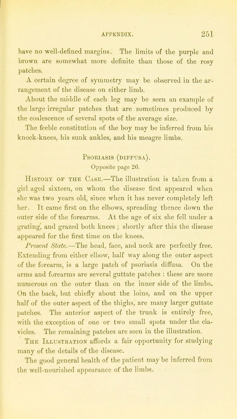 have no well-defined margins. The limits of the purple and brown are somewhat more definite than those of the rosy patches. A certain degree of symmetry may be observed in the ar- rangement of the disease on either limb. About the middle of each leg may be seen an example of the large irregular patches that are sometimes produced by the coalescence of several spots of the average size. The feeble constitution of the boy may be inferred from his knock-knees, his sunk ankles, and his meagre limbs. Psoriasis (diffusa). Opposite page 26. History of the Case.—The illustration is taken from a girl aged sixteen, on whom the disease first appeared when she was two years old, since when it has never completely left her. Tt came first on the elbows, spreading thence down the outer side of the forearms. At the age of six she fell under a grating', and grazed both knees ; shortly after this the disease appeared for the first time on the knees. Present State.—The head, face, and neck are perfectly free. Extending from either elbow, half way along the outer aspect of the forearm, is a large patch of psoriasis diffusa. On the arms and forearms are several guttate patches : these are more numerous on the outer than on the inner side of the limbs. On the back, but chiefly about the loins, and on the upper half of the outer aspect of the thighs, are many larger guttate patches. The anterior aspect of the trunk is entirely free, with the exception of one or two small spots under the cla- vicles. The remaining patches are seen in the illustration. The Illustration affords a fair opportunity for studying many of the details of the disease. The good general health of the patient may be inferred from the well-nourished appearance of the limbs.