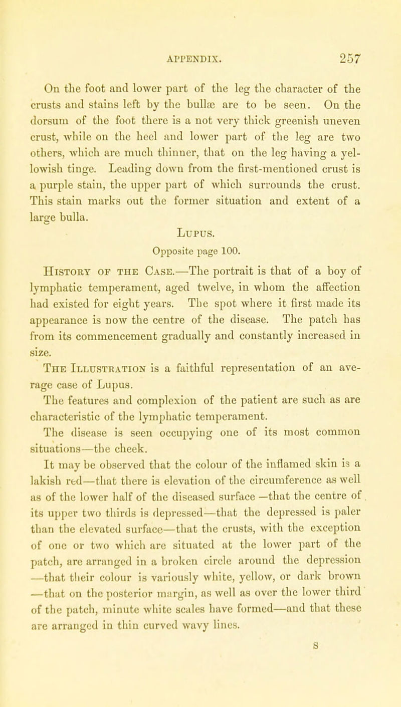 On the foot and lower part of the leg the character of the crusts and stains left by the bulla? are to be seen. On the dorsum of the foot there is a not very thick greenish uneven crust, while on the heel and lower part of the leg are two others, which are much thinner, that on the leg having a yel- lowish tinge. Leading down from the first-mentioned crust is a purple stain, the upper part of which surrounds the crust. This stain marks out the former situation and extent of a large bulla. Lupus. Opposite page 100. History of the Case.—The portrait is that of a boy of lymphatic temperament, aged twelve, in whom the affection had existed for eight years. The spot where it first made its appearance is now the centre of the disease. The patch has from its commencement gradually and constantly increased in size. The Illustration is a faithful representation of an ave- rage case of Lupus. The features and complexion of the patient are such as are characteristic of the lymphatic temperament. The disease is seen occupying one of its most common situations—the cheek. It may be observed that the colour of the inflamed skin is a lakish red—that there is elevation of the circumference as well as of the lower half of the diseased surface —that the centre of. its upper two thirds is depressed—that the depressed is paler than the elevated surface—that the crusts, with the exception of one or two which are situated at the lower part of the patch, are arranged in a broken circle around the depression —that their colour is variously white, yellow, or dark brown —that on the posterior margin, as well as over the lower third of the patch, minute white scales have formed—and that these are arranged in thin curved wavy lines. s