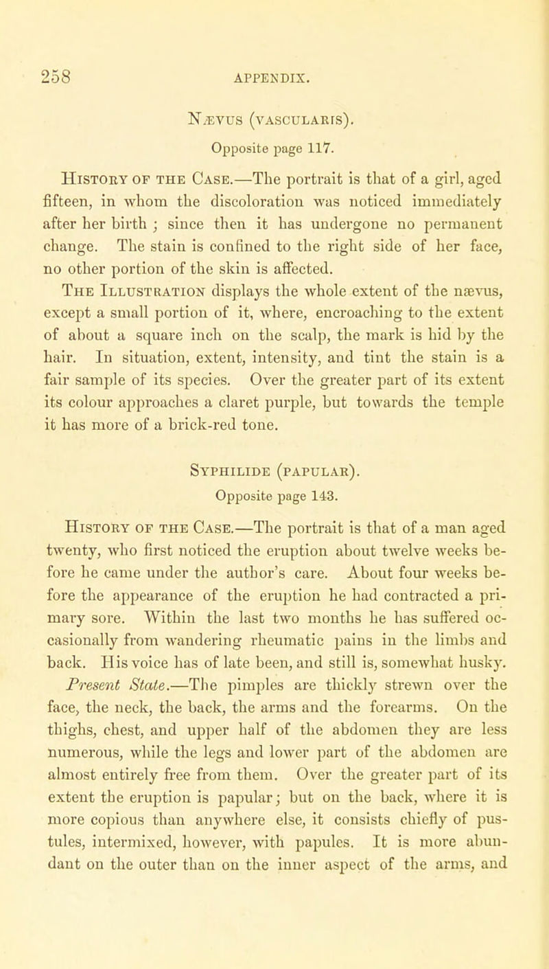 N/EVUS (vasculare). Opposite page 117. History op the Case.—The portrait is that of a girl, aged fifteen, in whom the discoloration was noticed immediately after her birth ; since then it has undergone no permanent change. The stain is confined to the right side of her face, no other portion of the skin is affected. The Illustration displays the whole extent of the nsvus, except a small portion of it, where, encroaching to the extent of about a square inch on the scalp, the mark is hid by the hair. In situation, extent, intensity, and tint the stain is a fair sample of its species. Over the greater part of its extent its colour approaches a claret purple, but towards the temple it has more of a brick-red tone. Syphilide (papular). Opposite page 143. History of the Case.—The portrait is that of a man aged twenty, who first noticed the eruption about twelve weeks be- fore he came under the author's care. About four weeks be- fore the appearance of the eruption he had contracted a pri- mary sore. Within the last two months he has suffered oc- casionally from wandering rheumatic pains in the limbs and back. His voice has of late been, and still is, somewhat husky. Present State.—The pimples are thickly strewn over the face, the neck, the back, the arms and the forearms. On the thighs, chest, and upper half of the abdomen they are less numerous, while the legs and lower part of the abdomen are almost entirely free from them. Over the greater part of its extent the eruption is papular; but on the back, where it is more copious than anywhere else, it consists chiefly of pus- tules, intermixed, however, with papules. It is more abun- dant on the outer than on the inner aspect of the arms, and