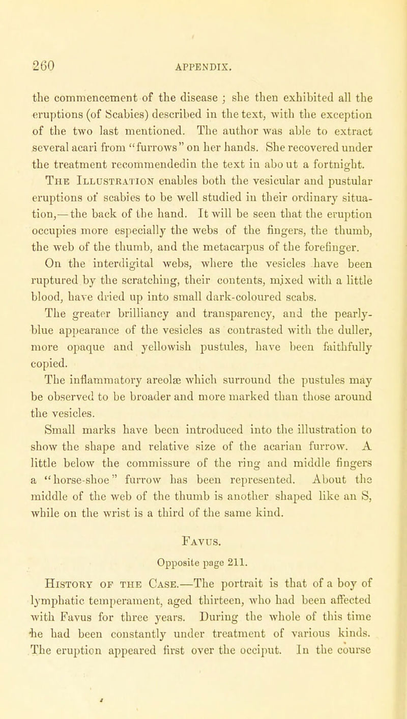 the commencement of the disease ; she then exhibited all the eruptions (of Scabies) described in the text, with the exception of the two last mentioned. The author was able to extract several acari from  furrows  on her hands. She recovered under the treatment recommendedin the text in abo ut a fortnight. The Illustration enables both the vesicular and pustular eruptions of scabies to be well studied in their ordinary situa- tion,— the back of the hand. It will be seen that the eruption occupies more especially the webs of the fingers, the thumb, the web of the thumb, and the metacarpus of the forefinger. On the interdigital webs, where the vesicles have been ruptured by the scratching, their contents, mixed with a little blood, have dried up into small dark-coloured scabs. The greater brilliancy and transparency, and the pearly- blue appearance of the vesicles as contrasted with the duller, more opaque and yellowish pustules, have been faithfully copied. The inflammatory areolae which surround the pustules may be observed to be broader and more marked than those around the vesicles. Small marks have been introduced into the illustration to show the shape and relative size of the acarian furrow. A little below the commissure of the ring and middle fingers a horse-shoe furrow has been represented. About the middle of the web of the thumb is another shaped like an S, while on the wrist is a third of the same kind. Favus. Opposite page 211. History of the Case.—The portrait is that of a boy of lymphatic temperament, aged thirteen, who had been affected with Favus for three years. During the whole of this time •he had been constantly under treatment of various kinds. The eruption appeared first over the occiput. In the course