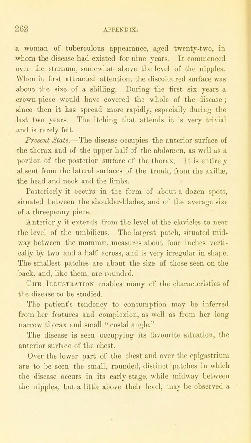 a woman of tuberculous appearance, aged twenty-two, in whom the disease had existed for nine years. It commenced over the sternum, somewhat above the level of the nipples. When it first attracted attention, the discoloured surface was about the size of a shilling. During the first six years a crown-piece would have covered the whole of the disease ; since then it has spread more rapidly, especially during the last two years. The itching that attends it is very trivial and is rarely felt. Present State.—The disease occupies the anterior surface of the thorax and of the upper half of the abdomen, as well as a portion of the posterior surface of the thorax. It is entirely absent from the lateral surfaces of the trunk, from the axillse, the head and neck and the limbs. Posteriorly it occurs in the form of about a dozen spots, situated between the shoulder-blades, and of the average size of a threepenny piece. Anteriorly it extends from the level of the clavicles to near the level of the umbilicus. The largest patch, situated mid- way between the mammoe, measures about four inches verti- cally by two and a half across, and is very irregular in shape. The smallest patches are about the size of those seen on the back, and, like them, are rounded. The Illustration enables many of the characteristics of the disease to be studied. The patient's tendency to consumption may be inferred from her features and complexion, as well as from her long narrow thorax and small  costal angle. The disease is seen occupying its favourite situation, the anterior surface of the chest. Over the lower part of the chest and over the epigastrium are to be seen the small, rounded, distinct patches in which the disease occurs in its early stage, while midway between the nipples, but a little above their level, may be observed a