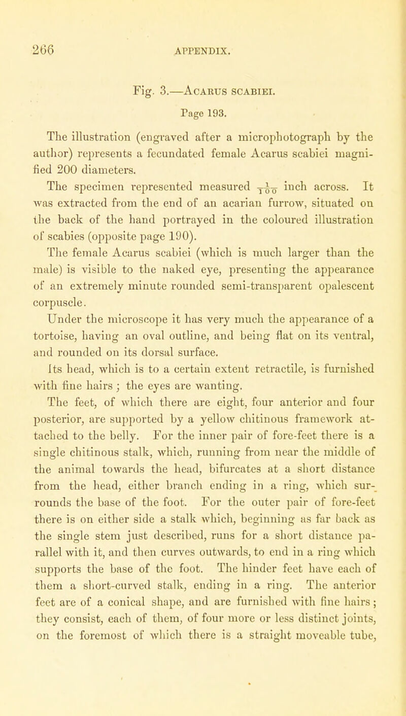 Fig. 3.—Acarus SCABIEI. Tage 193. The illustration (engraved after a micro photograph by the author) represents a fecundated female Acarus scabiei magni- fied 200 diameters. The specimen represented measured T^ inch across. It was extracted from the end of an acarian furrow, situated on the back of the hand portrayed in the coloured illustration of scabies (opposite page 190). The female Acarus scabiei (which is much larger than the male) is visible to the naked eye, presenting the appearance of an extremely minute rounded semi-transparent opalescent corpuscle. Under the microscope it has very much the appearance of a tortoise, having an oval outline, and being flat on its ventral, and rounded on its dorsal surface. Its head, which is to a certain extent retractile, is furnished with fine hairs ; the eyes are wanting. The feet, of which there are eight, four anterior and four posterior, are supported by a yellow chitinous framework at- tached to the belly. For the inner pair of fore-feet there is a single chitinous stalk, which, running from near the middle of the animal towards the head, bifurcates at a short distance from the head, either branch ending in a ring, which sur- rounds the base of the foot. For the outer pair of fore-feet there is on either side a stalk which, beginning as far back as the single stem just described, runs for a short distance pa- rallel with it, and then curves outwards, to end in a ring which supports the base of the foot. The hinder feet have each of them a short-curved stalk, ending in a ring. The anterior feet are of a conical shape, and are furnished with fine hairs; they consist, each of them, of four more or less distinct joints, on the foremost of which there is a straight moveable tube,