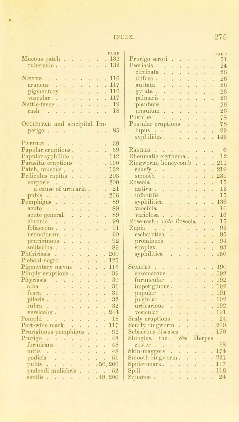 PAGE Mucous patch 132 tuberculo 132 N^vus 116 arancus 117 pigmentary 116 vascular 117 Nettle-fever 19 rash 18 Occipitai, and sincipital Im- petigo 85 Papijli: 39 Papular eruptions 39 Papular syphilide 142 Parasitic eruptions .... 190 Patch, mucous 132 Pediculus capitis 203 corporis 200 a cause of urticaria ... 21 pubis 206 Pemphigus 89 acute 89 acute general 89 chronic 90 foliaceous 91 neonatorum 90 pruriginous 92 solitarius 89 Phthiriasis ........ 200 Piebald negro 125 Pigmentary nrevus .... 116 Pimply eruptions 39 Pityriasis 30 alba 31 fusca 31 pilaris 32 rubra 32 versicolor 244 Pomplii 18 Port-wine mark 117 Pruriginous pemphigus ... 92 Prurigo 48 formicans 48 mitis 48 podicis 51 pubis 50,200 pudendi muliebris .... 52 senilis 49, 200 Prurigo scroti 51 Psoriasis 24 circinata 26 diffusa 26 guttata 26 gyrate 26 palinaris 20 plantaris 20 unguium 20 Pustute 78 Pustular eruptions .... 78 lupus 99 syphilides 145 Rashes 6 Rheumatic erythema .... 12 Ringworm, honeycomb . . . 211 scurfy 219 smooth 231 Roseola 15 a;stiva 15 infantilis 15 syphilitica 136 vaccinia 10 variolosa 10 Rose-rash : vide Roseola . . 15 Rupia 93 escharotica 95 prominens 94 simplex 93 syphilitica 150 Scabies 190 cczematous 192 furuncular 192 impetiginous 192 papular 191 pustular 192 urticarious 192 vesicular 191 Scaly eruptions 24 Scurfy ringworm 219 Sebaceous diseases .... 170 Shingles, the: See HcrpcB zoster 68 Skin-maggots 174 Smooth ringworm 231 Spider-mark 117 Spili 110 Squama? 24