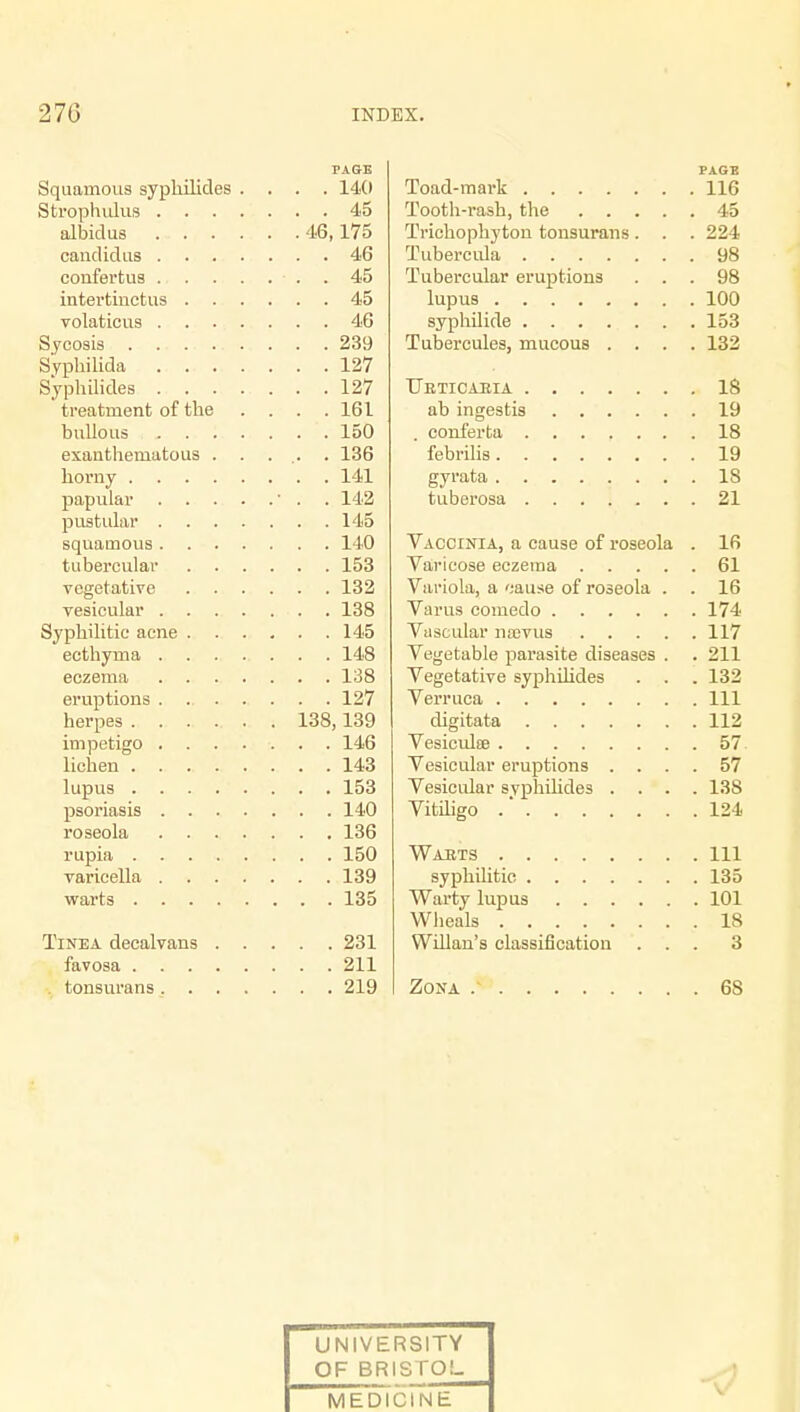 PAGE Squamous sypliilicles .... 14(1 Strophulus 45 albidus 46,175 candidus 46 confertus . . 45 intertinctus 45 volaticus 46 Sycosis 239 Syphilida 127 Syphilides 127 treatment of the .... 161 bullous 150 exanthematous . . . .. . 136 horny 141 papular ' . . 142 pustular 145 squamous 140 tubercular 153 vegetative 132 vesicular 138 Syphilitic acne 145 ecthyma 148 eczema 138 eruptions 127 herpes 138,139 impetigo 146 lichen 143 lupus 153 psoriasis 140 roseola 136 rupia 150 varicella 139 warts 135 Tinea deealvans 231 favosa 211 tonsurans 219 PAGE Toad-mark 116 Tooth-rash, the 45 Trichophyton tonsurans. . . 224 Tubercula 98 Tubercular eruptions ... 98 lupus 100 syphilide 153 Tubercules, mucous .... 132 Urticaria 18 ab ingestis 19 . conferta 18 febrilis 19 gyrata 18 tuberosa 21 Vaccinia, a cause of roseola . 16 Varicose eczema 61 Variola, a oause of roseola . . 16 Varus comedo 174 Vascular na;vus 117 Vegetable parasite diseases . . 211 Vegetative syphilides . . . 132 Verruca Ill digitata 112 Vesiculee 57 Vesicular eruptions .... 57 Vesicular svphilides .... 138 Vitiligo .' 124 Warts Ill syphilitic 135 Warty lupus 101 Wheals IS Willan's classification ... 3 Zona / 6S UNIVERSITY OF BRISTOL MEDICINE