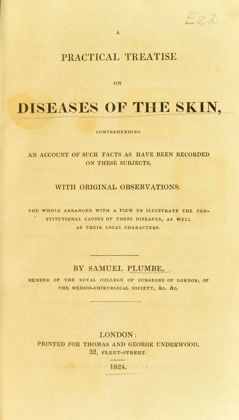 A PRACTICAL TREATISE ON DISEASES OF THE SKIN. COMPREHENDING AN ACCOUNT OF SUCH FACTS AS HAVE BEEN RECORDED ON THESE SUBJECTS, WITH ORIGINAL OBSERVATIONS. THE WHOLE ARRANGED WITH A VIEW TO ILLUSTRATE THE CON- STITUTIONAL CAUSES OF THESE DISEASES, AS WELL AS THEIR LOCAL CHARACTERS. BY SAMUEL PLUMBE^ MEMBER OF THE ROYAL COLLEGE OF SURGEONS OF LONDON, OF THE MEDICO-CHIRURGICAL SOCIETY, &C. &C. LONDON: PRINTED FOR THOMAS AND GEORGE UNDERWOOD. 32, PLEET-STRKET. 1824,