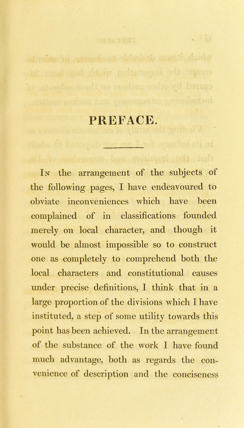PREFACE. In the arrangement of the subjects of the following pages, I have endeavoured to obviate inconveniences which have been complained of in classifications founded merely on local character, and though it would be almost impossible so to construct one as completely to comprehend both the local characters and constitutional causes under precise definitions, I think that in a large proportion of the divisions which I have instituted, a step of some utility towards this point has been achieved. In the arrangement of the substance of the work I have found much advantage, both as regards the con- venience of description and the conciseness