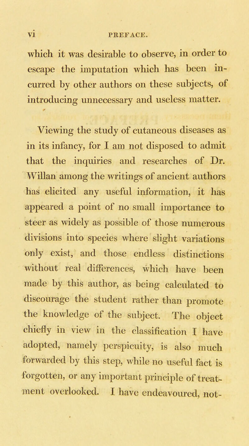 which it was desirable to observe, in order to escape the imputation which has been in- curred by other authors on these subjects, of introducing unnecessary and useless matter. Viewing the study of cutaneous diseases as in its infancy, for I am not disposed to admit that the inquiries and researches of Dr. Willan among the writings of ancient authors has ehcited any useful information, it has appeared a point of no small importance to steer as widely as possible of those numerous divisions into species where slight variations only exist, and those endless distinctions without real differences, which have been made by this author, as being calculated to discourage the student rather than promote the knowledge of the subject. The object chiefly in view in the classification I have adopted, namely perspicuity, is also much forwarded by this step, while no useful fact is forgotten, or any important principle of treat- ment overlooked. I have endeavoured, not-