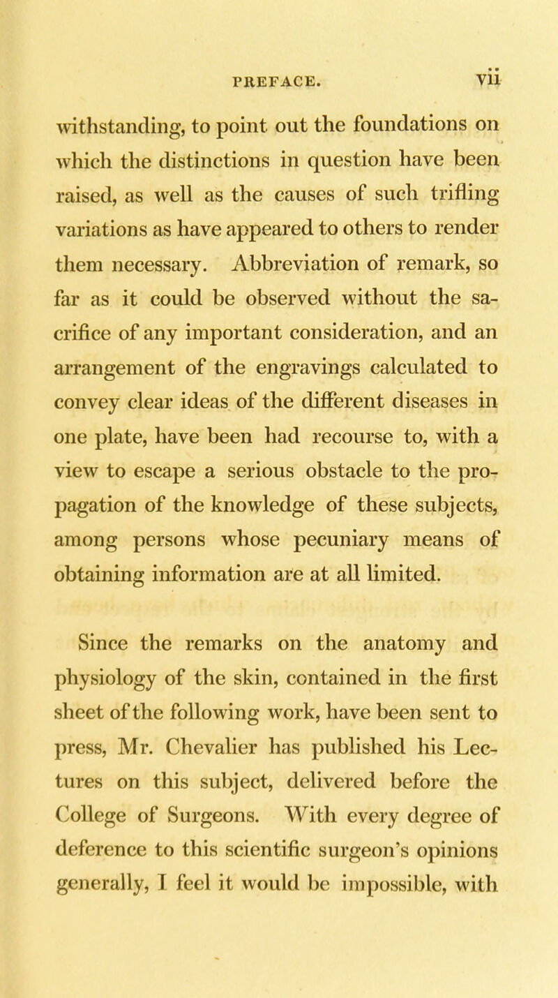 withstanding, to point out the foundations on which the distinctions in question have been raised, as well as the causes of such trifling variations as have appeared to others to render them necessary. Abbreviation of remark, so far as it could be observed without the sa- crifice of any important consideration, and an arrangement of the engravings calculated to convey clear ideas of the different diseases in one plate, have been had recourse to, with a view to escape a serious obstacle to the pro- pagation of the knowledge of these subjects, among persons whose pecuniary means of obtaining information are at all limited. Since the remarks on the anatomy and physiology of the skin, contained in the first sheet of the following work, have been sent to press, Mr. Chevalier has published his Lec- tures on this subject, delivered before the College of Surgeons, With every degree of deference to this scientific surgeon’s opinions generally, I feel it would be impossible, with