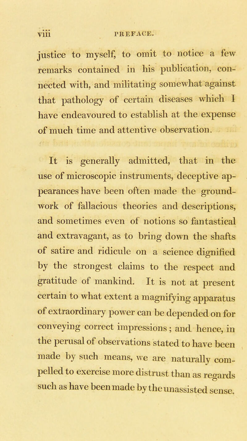 justice to myself, to omit to notice a few remarks contained in his publication, con- nected with, and militating somewhat against that pathology of certain diseases which 1 have endeavoured to establish at the expense of much time and attentive observation. It is generally admitted, that in the use of microscopic instruments, deceptive ap- pearances have been often made the gi’ound- work of fallacious theories and descriptions, and sometimes even of notions so fantastical and extravagant, as to bring down the shafts of satire and ridicule on a science dignified by the strongest claims to the respect and gratitude of mankind. It is not at present certain to what extent a magnifying apparatus of extraordinary power can be depended on for conveying correct impressions; and hence, in the perusal of observations stated to have been , made by such means, we are naturally com- pelled to exeicise moie distrust than as reo’ards t? such as have been made by the unassisted sense.