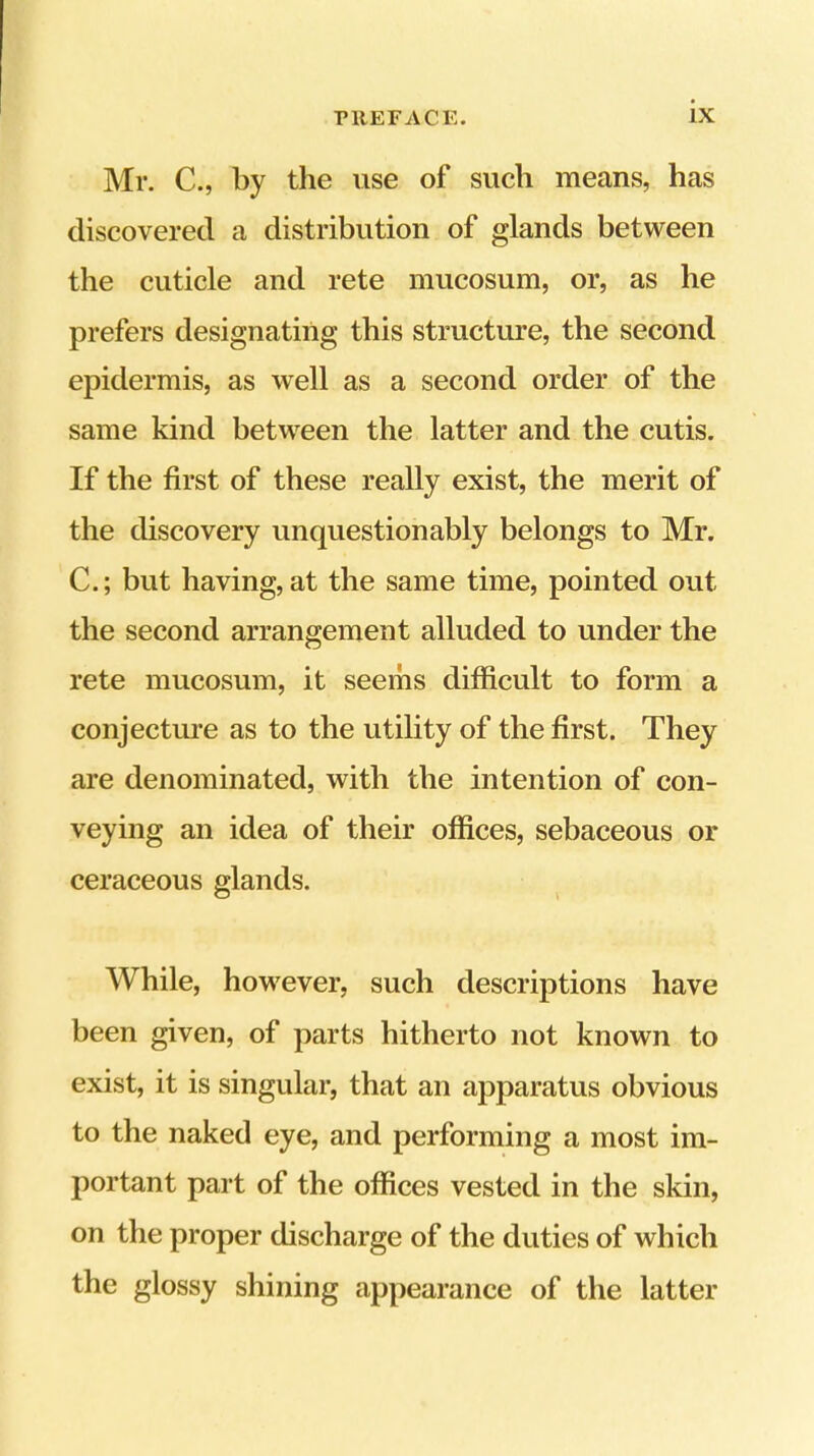 Mr. C., by the use of such means, has discovered a distribution of glands between the cuticle and rete mucosum, or, as he prefers designating this structure, the second epidermis, as well as a second order of the same kind between the latter and the cutis. If the first of these really exist, the merit of the discovery unquestionably belongs to Mr. C.; but having, at the same time, pointed out the second arrangement alluded to under the rete mucosum, it seems difficult to form a conjectiu’e as to the utility of the first. They are denominated, with the intention of con- veying an idea of their offices, sebaceous or ceraceous glands. While, however, such descriptions have been given, of parts hitherto not known to exist, it is singular, that an apparatus obvious to the naked eye, and performing a most im- portant part of the offices vested in the skin, on the proper discharge of the duties of which the glossy shining appearance of the latter