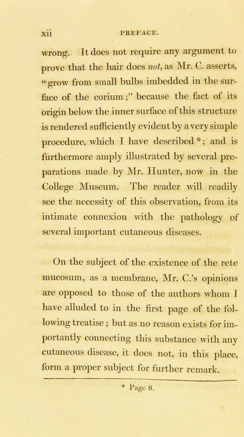 wrong. It does not require any argument to prove that the hair does not, as Mr. C. asserts, « grow from small bulbs imbedded in the sur- face of the coriumbecause the fact of its origin below the inner surface of this structure is rendered sufficiently evident by a very simple procedure, which I have described *; and is furthermore amply illustrated by several pre- parations made by Mr. Hunter, now in the College Museum. The reader will readily see the necessity of this observation, from its intimate connexion with the pathology of several important cutaneous diseases. On the subject of the existence of the rete mucosum, as a membrane, Mr. C.’s opinions are opposed to those of the authors whom I have alluded to in the first page of the fol- lowing treatise; but as no reason exists for im- portantly connecting this substance with any cutaneous disease, it does not, in this place, form a proper subject for further remark.