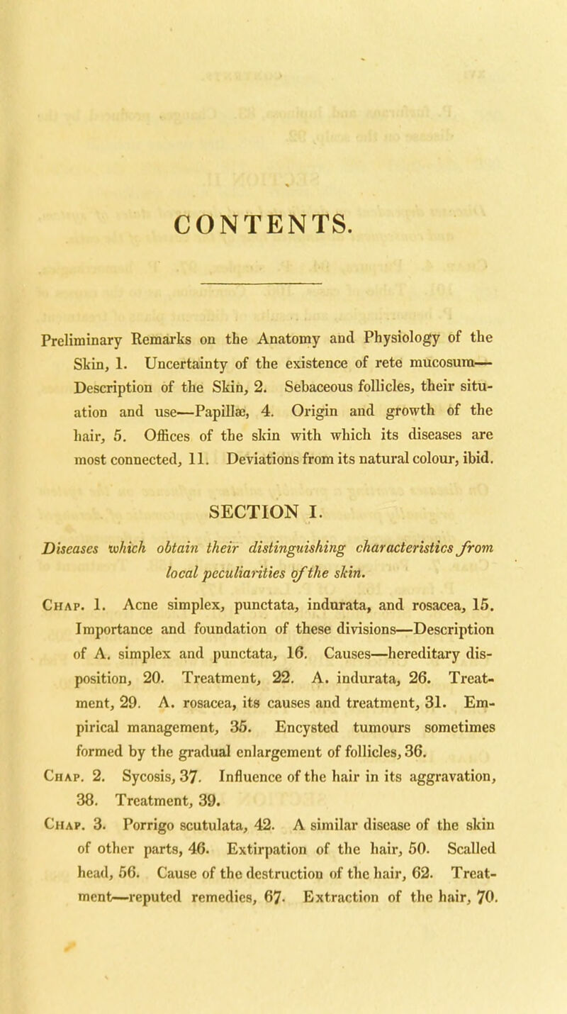 CONTENTS. Preliminary Remarks on the Anatomy and Physiology of the Skin, 1. Uncertainty of the existence of rete mucosura— Description of the Skin, 2. Sebaceous follicles, their situ- ation and use—Papillae, 4. Origin and growth of the hair, 5, Offices of the skin with which its diseases are most connected, 11. Deviations from its natural colour, ibid. SECTION I. Diseases 'which obtain their distinguishing characteristics from local peculianties (f the skin. Chap. 1. Acne simplex, punctata, indnrata, and rosacea, 15. Importance and foundation of these divisions—Description of A. simplex and punctata, 16. Causes—hereditary dis- position, 20. Treatment, 22. A. indurata, 26. Treat- ment, 29. A. rosacea, its causes and treatment, 31. Em- pirical management, 36. Encysted tumours sometimes formed by the gradual enlargement of follicles, 36. Chap. 2. Sycosis, 37. Influence of the hair in its aggravation, 38. Treatment, 39. Chap. 3. Porrigo scutulata, 42. A similar disease of the skin of other parts, 46. Extirpation of the hair, 50. Scalled head, 56. Cause of the destruction of the hair, 62. Treat- ment—reputed remedies, 67- Extraction of the hair, 70.